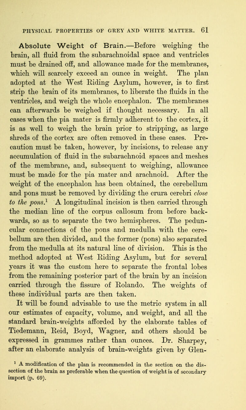 Absolute Weight of Brain.—Before weighing the brain, all fluid from the subarachnoidal space and ventricles must be drained off, and allowance made for the membranes, which will scarcely exceed an ounce in weight. The plan adopted at the West Eiding Asylum, however, is to first strip the brain of its membranes, to liberate the fluids in the ventricles, and weigh the whole encephalon. The membranes can afterwards be weighed if thought necessary. In all cases when the pia mater is firmly adherent to the cortex, it is as well to weigh the brain prior to stripping, as large shreds of the cortex are often removed in these cases. Pre- caution must be taken, however, by incisions, to release any accumulation of fluid in the subarachnoid spaces and meshes of the membrane, and, subsequent to weighing, allowance must be made for the pia mater and arachnoid. After the weight of the encephalon has been obtained, the cerebellum and pons must be removed by dividing the crura cerebri close to the pons} A longitudinal incision is then carried through the median line of the corpus callosum from before back- wards, so as to separate the two hemispheres. The pedun- cular connections of the pons and medulla with the cere- bellum are then divided, and the former (pons) also separated from the medulla at its natural line of division. This is the method adopted at West Riding Asylum, but for several years it was the custom here to separate the frontal lobes from the remaining posterior part of the brain by an incision carried through the flssure of Rolando. The weights of these individual parts are then taken. It will be found advisable to use the metric system in all our estimates of capacity, volume, and weight, and all the standard brain-weights afforded by the elaborate tables of Tiedemann, Reid, Boyd, Wagner, and others should be expressed in grammes rather than ounces. Dr. Sharpey, after an elaborate analysis of brain-weights given by Grlen- ^ A modification of the plan is recommended in tlie section on the dis- section of the brain as preferable when the question of weight is of secondary- import (p. 69).