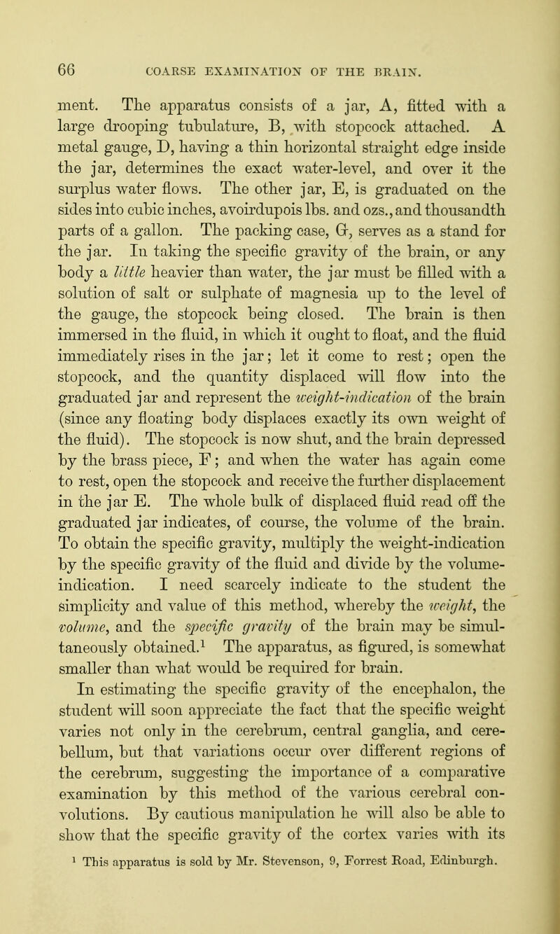 ment. The apparatus consists of a jar, A, fitted with a large drooping tubnlatiire, B, with stopcock attached. A metal gauge, D, having a thin horizontal straight edge inside the jar, determines the exact water-level, and over it the surplus water flows. The other jar, E, is graduated on the sides into cubic inches, avoirdupois lbs. and ozs., and thousandth parts of a gallon. The packing case, Gr, serves as a stand for the jar. In taking the specific gravity of the brain, or any body a Uitle heavier than water, the jar must be filled with a solution of salt or sulphate of magnesia up to the level of the gauge, the stopcock being closed. The brain is then immersed in the fluid, in which it ought to float, and the fluid immediately rises in the jar; let it come to rest; open the stopcock, and the quantity displaced will flow into the graduated jar and represent the weight-indication of the brain (since any floating body displaces exactly its own weight of the fluid). The stopcock is now shut, and the brain depressed by the brass piece, F; and when the water has again come to rest, open the stopcock and receive the further displacement in the jar E. The whole bulk of displaced fluid read off the graduated jar indicates, of course, the volume of the brain. To obtain the specific gravity, multiply the weight-indication by the specific gravity of the fluid and divide by the volmne- indication. I need scarcely indicate to the student the simplicity and value of this method, whereby the weighty the volume^ and the specific gravity of the brain may be simul- taneously obtained.^ The apparatus, as figured, is somewhat smaller than what would be required for brain. In estimating the specific gravity of the encephalon, the student will soon appreciate the fact that the specific weight varies not only in the cerebrum, central ganglia, and cere- bellum, but that variations occur over different regions of the cerebrum, suggesting the importance of a comparative examination by this method of the various cerebral con- volutions. By cautious manipulation he mil also be able to shoAv that the specific gravity of the cortex varies with its ^ This apparatus is sold by Mr. Stevenson, 9, Forrest Road, Edinburgh.