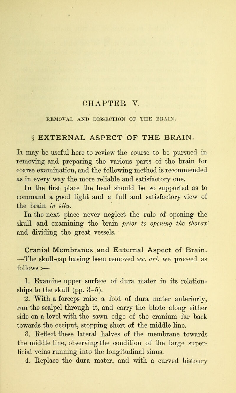 REMOVAL AND DISSECTION OF THE BllAIN. § EXTERNAL ASPECT OF THE BRAIN. It may be useful here to review the course to be pursued in removing and preparing the various parts of the brain for coarse examination, and the following method is recommended as in every way the more reliable and satisfactory one. In the first place the head should be so supported as to command a good light and a full and satisfactory view of the brain in situ. In the next place never neglect the rule of opening the skull and examining the brain prior to opening the thorax' and dividing the great vessels. Cranial Membranes and External Aspect of Brain. —The skull-cap having been removed sec. art. we proceed as follows:— 1. Examine upper surface of dura mater in its relation- ships to the skull (pp. 3-5). 2. With a forceps raise a fold of dura mater anteriorly, run the scalpel through it, and carry the blade along either side on a level with the sawn edge of the cranium far back towards the occiput, stopping short of the middle line. 3. Heflect these lateral halves of the membrane towards the middle line, observing the condition of the large super- ficial veins running into the longitudinal sinus.