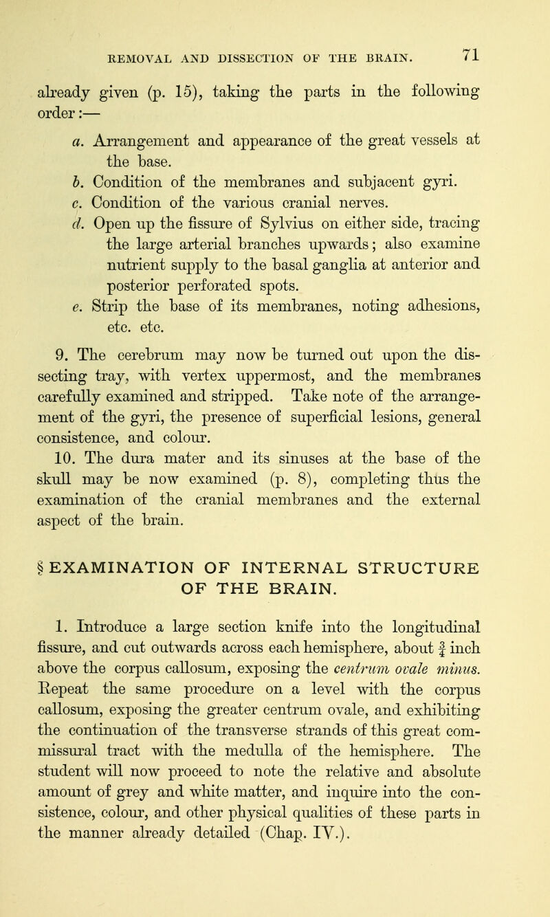 already given (p. 15), taking the parts in the following order:— a. Arrangement and appearance of the great vessels at the base. h. Condition of the membranes and subjacent gyri. c. Condition of the various cranial nerves. d. Open up the fissure of Sylvius on either side, tracing the large arterial branches upwards; also examine nutrient supply to the basal ganglia at anterior and posterior perforated spots. e. Strip the base of its membranes, noting adhesions, etc. etc. 9. The cerebrum may now be turned out upon the dis- secting tray, with vertex uppermost, and the membranes carefully examined and stripped. Take note of the arrange- ment of the gyri, the presence of superficial lesions, general consistence, and colour. 10. The dura mater and its sinuses at the base of the skull may be now examined (p. 8), completing thus the examination of the cranial membranes and the external aspect of the brain. § EXAMINATION OF INTERNAL STRUCTURE OF THE BRAIN. 1. Introduce a large section knife into the longitudinal fissure, and cut outwards across each hemisphere, about | inch above the corpus callosum, exposing the centrum ovale minus. Eepeat the same procedure on a level with the corpus callosum, exposing the greater centrum ovale, and exhibiting the continuation of the transverse strands of this great com- missural tract with the medulla of the hemisiohere. The student will now proceed to note the relative and absolute amount of grey and white matter, and inquire into the con- sistence, colour, and other physical qualities of these parts in the manner already detailed (Chap. lY.).