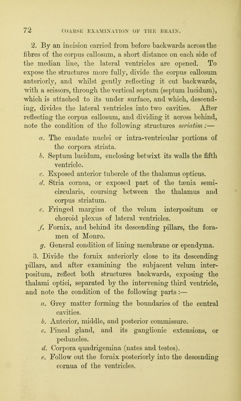 2. By an incision carried from before backwards across the fibres of the corpus callosuni, a short distance on each side of the median line, the lateral ventricles are opened. To expose the structures more fully, divide the corpus callosum anteriorly, and whilst gently reflecting it cut backwards, with a scissors, through the vertical septum (septum lucidum), which is attached to its under surface, and which, descend- ing, divides the lateral ventricles into two cavities. After reflecting the corpus callosum, and dividing it across behind, note the condition of the following structures seriatim:— a. The caudate nuclei or intra-ventricular portions of the corpora striata. h. Septum lucidum, enclosing betwixt its walls the fifth ventricle. c. Exposed anterior tubercle of the thalamus opticus. d. Stria cornea, or exposed part of the taenia semi- circularis, coursing between the thalamus and corpus striatum. e. Fringed margins of the velum interpositum or choroid plexus of lateral ventricles. /. Fornix, and behind its descending pillars, the fora- men of Monro. g. Greneral condition of lining membrane or epend^nna. 3. Divide the fornix anteriorly close to its descending pillars, and after examining the subjacent velmn inter- positum, reflect both structures backwards, exposing the thalami optici, separated by the intervening third ventricle, and note the condition of the following parts :— a. Grey matter forming the boundaries of the central cavities. h. Anterior, middle, and posterior commissure. c. Pineal gland, and its ganglionic extensions, or peduncles. d. Corpora quadrigemina (nates and testes). e. Follow out the fornix posteriorly into the descending cornua of the ventricles.