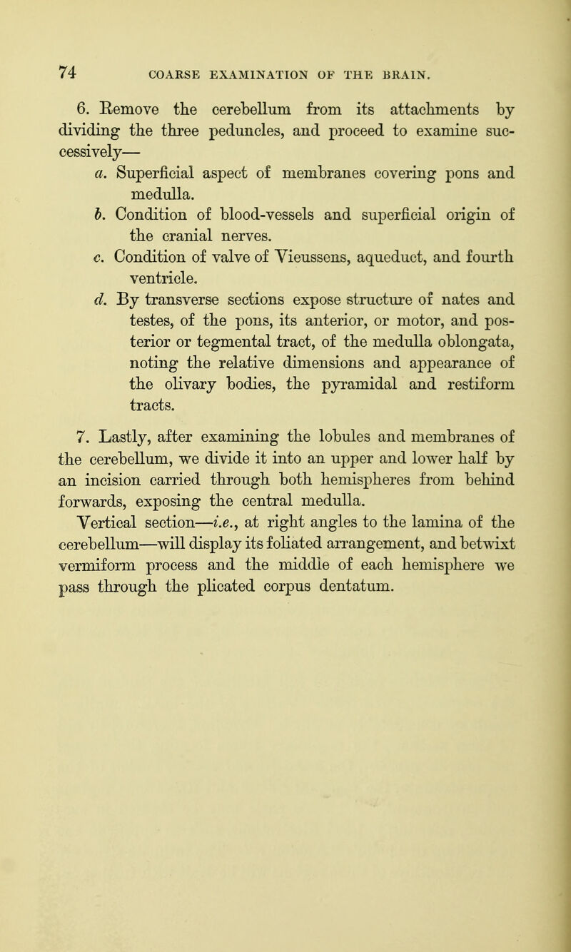 6. Eemove the cerebellum from its attackments by dividing tbe three peduncles, and proceed to examine suc- cessively— a. Superficial aspect of membranes covering pons and medulla. h. Condition of blood-vessels and superficial origin of the cranial nerves. c. Condition of valve of Yieussens, aqueduct, and fourth ventricle. d. By transverse sections expose structure of nates and testes, of the pons, its anterior, or motor, and pos- terior or tegmental tract, of the medulla oblongata, noting the relative dimensions and appearance of the olivary bodies, the pyramidal and restiform tracts. 7. Lastly, after examining the lobules and membranes of the cerebellum, we divide it into an upper and lower half by an incision carried through both hemispheres from behind forwards, exposing the central medulla. Vertical section—/.e., at right angles to the lamina of the cerebellum—will display its foliated arrangement, and betwixt vermiform process and the middle of each hemisphere we pass through the plicated corpus dentatum.