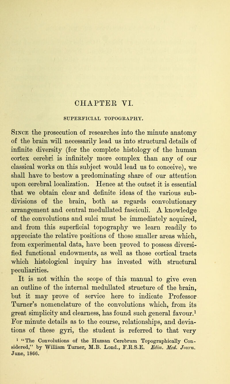 SUPERFICIAL TOPOGRAPHY. Since the prosecution of researches into the minute anatomy of the brain will necessarily lead us into structural details of infinite diversity (for the complete histology of the human cortex cerebri is infinitely more complex than any of our classical works on this subject would lead us to conceive), we shall have to bestow a predominating share of our attention upon cerebral localization. Hence at the outset it is essential that we obtain clear and definite ideas of the various sub- divisions of the brain, both as regards convolutionary arrangement and central meduUated fasciculi. A knowledge of the convolutions and sulci must be immediately acquired, and from this superficial topography we learn readily to appreciate the relative positions of those smaller areas which, from experimental data, have been proved to possess diversi- fied functional endowments, as well as those cortical tracts which histological inquiry has invested with structural pecuharities. It is not within the scope of this manual to give even an outline of the internal medullated structure of the brain, but it may prove of service here to indicate Professor Turner's nomenclature of the convolutions which, from its great simplicity and clearness, has found such general favour.^ For minute details as to the course, relationships, and devia- tions of these gyri, the student is referred to that very 1 The Convolutions of the Human Cerebrum Topographically Con- sidered, by WiUiam Turner, M.B. Lond., F.K.S.E. Edin. Med. Joimu June, 1866.