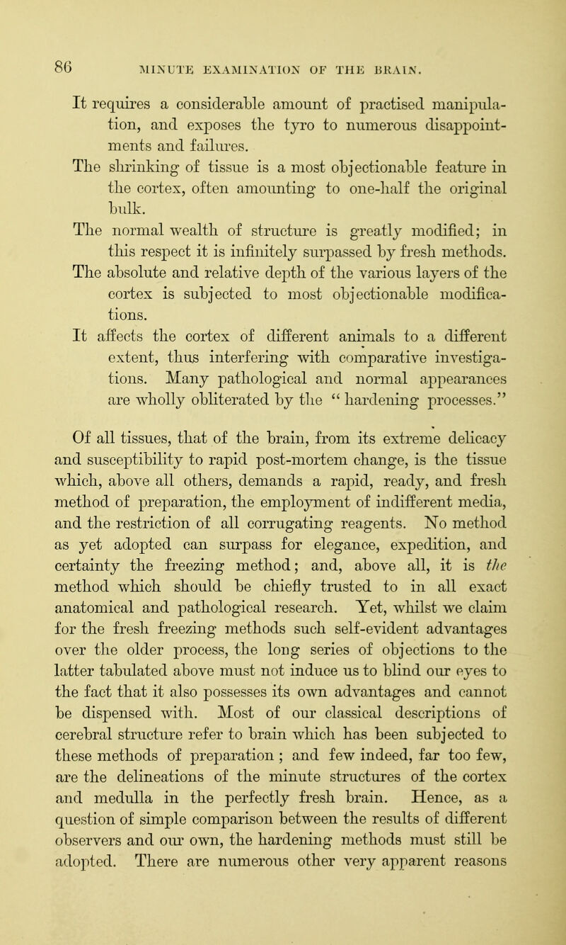 It requires a considerable amount of practised manipula- tion, and exposes the tyro to numerous disappoint- ments and failures. The shrinking of tissue is a most objectionable featm'e in the cortex, often amounting to one-half the original bulk. The normal wealth of structure is greatly modified; in this respect it is infinitely surpassed by fresh methods. The absolute and relative depth of the various layers of the cortex is subjected to most objectionable modifica- tions. It affects the cortex of different animals to a different extent, thus interfering with comparative investiga- tions. Many pathological and normal appearances are wholly obliterated by the  hardening processes. Of all tissues, that of the brain, from its extreme delicacy and susceptibility to rapid post-mortem change, is the tissue which, above all others, demands a rapid, ready, and fresh method of preparation, the employment of indifferent media, and the restriction of all corrugating reagents. No method as yet adopted can surpass for elegance, expedition, and certainty the freezing method; and, above all, it is tJte method which should be chiefly trusted to in all exact anatomical and pathological research. Yet, whilst we claim for the fresh freezing methods such self-evident advantages over the older process, the long series of objections to the latter tabulated above must not induce us to blind our eyes to the fact that it also possesses its own advantages and cannot be dispensed with. Most of our classical descriptions of cerebral structure refer to brain which has been subjected to these methods of preparation ; and few indeed, far too few, are the delineations of the minute structures of the cortex and medulla in the perfectly fresh brain. Hence, as a question of shnple comparison between the results of different observers and oiu* own, the hardening methods must still be adopted. There are numerous other very apparent reasons