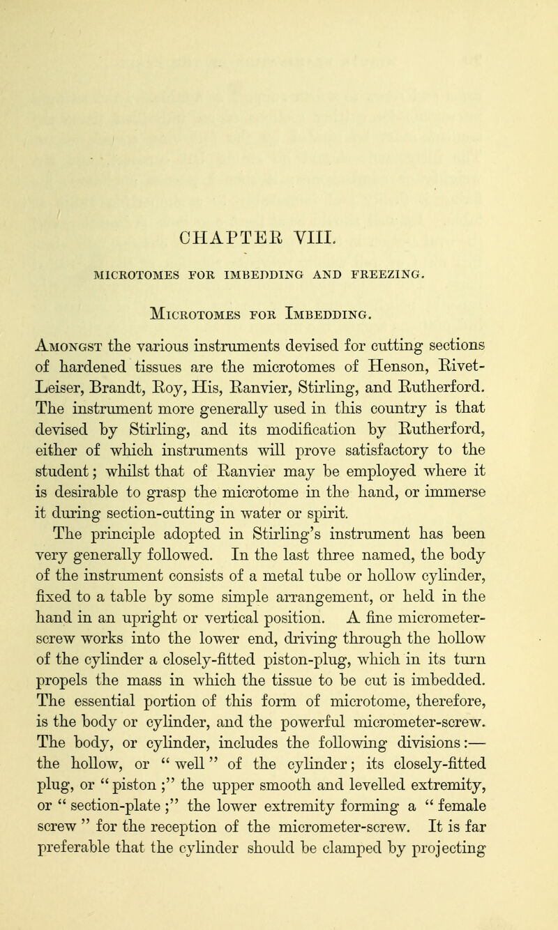 microtomes foe. imbedding and freezing, Microtomes for Imbedding. Amongst the various instruments devised for cutting sections of hardened tissues are the microtomes of Henson, Rivet- Leiser, Brandt, Eoy, His, Eanvier, Stirling, and Eutherford. The instrument more generally used in this country is that devised by Stirling, and its modification by Eutherford, either of which instruments will prove satisfactory to the student; whilst that of Eanvier may be employed where it is desirable to grasp the microtome in the hand, or immerse it during section-cutting in water or spirit. The principle adopted in Stirling's instrument has been very generally followed. In the last three named, the body of the instrument consists of a metal tube or hollow cylinder, fixed to a table by some simple arrangement, or held in the hand in an upright or vertical position. A fine micrometer- screw works into the lower end, driving through the hollow of the cylinder a closely-fitted piston-plug, which in its turn propels the mass in which the tissue to be cut is imbedded. The essential portion of this form of microtome, therefore, is the body or cylinder, and the powerful micrometer-screw. The body, or cylinder, includes the following divisions:— the hollow, or  well of the cylinder; its closely-fitted plug, or  piston ; the upper smooth and levelled extremity, or  section-plate ; the lower extremity forming a  female screw  for the reception of the micrometer-screw. It is far preferable that the cylinder should be clamped by projecting
