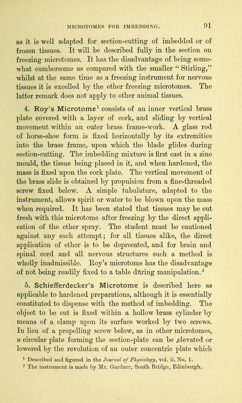 as it is well adapted for section-cutting of imbedded or of frozen tissues. It will be described fully in the section on freezing microtomes. It bas the disadvantage of being some- what cumbersome as compared with the smaller  Stirling, whilst at the same time as a freezing instrument for nervous tissues it is excelled by the ether freezing microtomes. The latter remark does not apply to other animal tissues. 4. Roy's Microtome^ consists of an inner vertical brass plate covered with a layer of cork, and sliding by vertical movement within an outer brass frame-work. A glass rod of horse-shoe form is fixed horizontally by its extremities into the brass frame, upon which the blade glides during section-cutting. The imbedding mixture is first cast in a zinc mould, the tissue being placed in it, and when hardened, the mass is fixed upon the cork plate. The vertical movement of the brass slide is obtained by propulsion from a fine-threaded screw fixed below. A simple tubulature, adapted to the instrument, allows spirit or water to be blown upon the mass when required. It has been stated that tissues may be cut fresh with this microtome after freezing by the direct appli- cation of the ether spray. The student must be cautioned against any such attempt; for all tissues alike, the direct application of ether is to be deprecated, and for brain and spinal cord and all nervous structures such a method is wholly inadmissible. Roy's microtome has the disadvantage of not being readily fixed to a table during manipulation. ^ 5. Schiefferdecker's Microtome is described here as applicable to hardened preparations, although it is essentially constituted to dispense with the method of imbedding. The object to be cut is fixed within a hollow brass cylinder by means of a clamp upon its surface worked by two screws. In lieu of a propelling screw below, as in other microtomes, a- circular plate forming the section-plate can be .elevated or lowered by the revolution of an outer concentric plate which ^ Described and figured in the Journal of Physiology, vol, ii. No. 1. 2 The instrument is made by Mr. Gardner, South Bridge, Edinburgh.