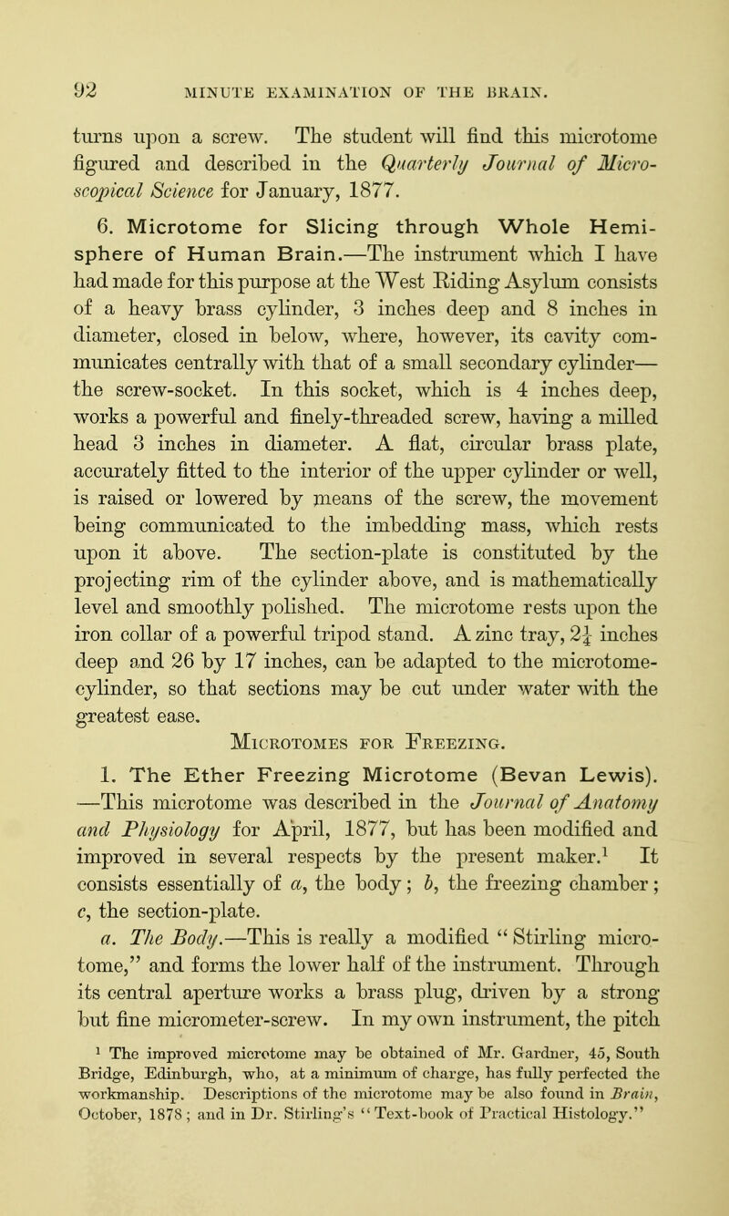 turns upon a screw. The student will find this microtome figured and described in the Quarterly Jomiial of Micro- scopical Science for January, 1877. 6. Microtome for Slicing through Whole Hemi- sphere of Human Brain.—The instrument which I have had made for this purpose at the West Eiding Asylum consists of a heavy brass cylinder, 3 inches deep and 8 inches in diameter, closed in below, where, however, its cavity com- municates centrally with that of a small secondary cylinder— the screw-socket. In this socket, which is 4 inches deep, works a powerful and finely-threaded screw, having a milled head 3 inches in diameter. A flat, circular brass plate, accurately fitted to the interior of the upper cylinder or well, is raised or lowered by means of the screw, the movement being communicated to the imbedding mass, which rests upon it above. The section-plate is constituted by the projecting rim of the cylinder above, and is mathematically level and smoothly polished. The microtome rests upon the iron collar of a powerful tripod stand. A zinc tray, 2 J inches deep and 26 by 17 inches, can be adapted to the microtome- cylinder, so that sections may be cut under water with the greatest ease. Microtomes for Freezing. 1. The Ether Freezing Microtome (Bevan Lewis). —This microtome was described in the Journal of Anatomy and Physiology for April, 1877, but has been modified and improved in several respects by the present maker.^ It consists essentially of <x, the body; the freezing chamber; c, the section-plate. a. The Body.—This is really a modified Stirling micro- tome, and forms the lower half of the instrument. Through its central aperture works a brass plug, driven by a strong but fine micrometer-screw. In my own instrument, the pitch ^ The improved microtome may be obtained of Mr. Gardner, 45, South Bridge, Edinburgh, who, at a minimum of charge, has fully perfected the workmanship. Descriptions of the microtome may be also found in Brain, October, 1878; and in Dr. Stirling's Text-book of Practical Histology.