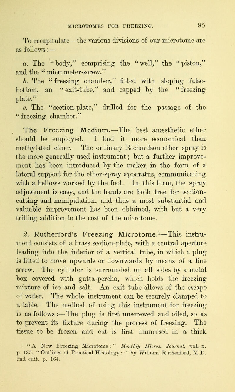 To recapitulate—the various divisions of our microtome are as follows:— a. The body, comprising the well, the piston, and the  micrometer-screw. h. The  freezing chamber, fitted with sloping false- bottom, an  exit-tube, and capped by the  freezing plate. c. The section-plate, drilled for the passage of the  freezing chamber. The Freezing Medium.—The best ansesthetic ether should be employed. I find it more economical than methylated ether. The ordinary Kichardson ether spray is the more generally used instrument; but a further improve- ment has been introduced by the maker, in the form of a lateral support for the ether-spray apparatus, communicating with a bellows worked by the foot. In this form, the spray adjustment is easy, and the hands are both free for section- cutting and manipulation, and thus a most substantial and valuable improvement has been obtained, with but a very trifling addition to the cost of the microtome. 2. Rutherford's Freezing Microtome.^—This instru- ment consists of a brass section-plate, with a central apertui^e leading into the interior of a vertical tube, in which a plug is fitted to move upwards or downwards by means of a fine screw. The cylinder is surroimded on all sides by a metal box covered with gutta-percha, which holds the freezing mixture of ice and salt. An exit tube allows of the escape of water. The whole instrument can be seciu'ely clamped to a table. The method of using this instrument for freezing is as follows :—The plug is first unscrewed and oiled, so as to prevent its fixtui-e during the process of freezing. The tissue to be frozen and cut is first immersed in a thick ^ A New Freezing Microtome: Monthly Micros, Journal, vol. x. p. 185. Outlines of Practical Histology:  by William Rutherford, M.D. 2nd edit. p. 164.