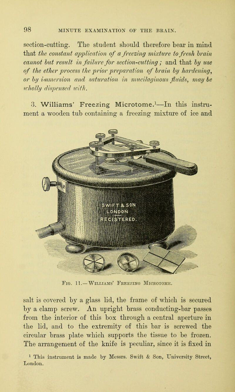 section-cutting. The student should therefore bear in mind that the constant application of a freezing mixture to fresh train cannot but result in failure for section-cutting; and that by use of the ether process the prior preparation of brain by hardening, or by immersion and saturation in mncilaginoiis fluids, may be wholly dispensed uuth. 3. Williams' Freezing Microtome.^—In this instm- ment a wooden tub containing a freezing mixture of ice and Fig. 11. —Williams' Freezing Microtome, salt is covered by a glass lid, the frame of which is seciu'ed by a clamp screw. An upright brass conducting-bar passes from the interior of this box through a central aperture in the lid, and to the extremity of this bar is screwed the circular brass plate which supports the tissue to be frozen. The aiTangement of the knife is peculiar, since it is fixed in ^ This instrument is made by Messrs. Swift & Son, University Street, London.