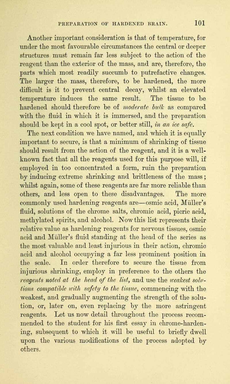 Another important consideration is that of temperature, for under the most favourable circumstances the central or deeper structures must remain far less subject to the action of the reagent than the exterior of the mass, and are, therefore, the parts which most readily succumb to putrefactive changes. The larger the mass, therefore, to be hardened, the more difficult is it to prevent central decay, whilst an elevated temperature induces the same result. The tissue to be hardened should therefore be of moderate hulk as compared with the fluid in which it is immersed, and the preparation should be kept in a cool spot, or better still, in an ice safe. The next condition we have named, and which it is equally important to secure, is that a minimum of shrinking of tissue should result from the action of the reagent, and it is a well- known fact that all the reagents used for this purpose will, if employed in too concentrated a form, ruin the preparation by inducing extreme shrinking and brittleness of the mass; whilst again, some of these reagents are far more reliable than others, and less open to these disadvantages. The more commonly used hardening reagents are—osmic acid, Miiller's fluid, solutions of the chrome salts, chromic acid, picric acid, methylated spirits, and alcohol. Now this list represents their relative value as hardening reagents for nervous tissues, osmic acid and Miiller's fluid standing at the head of the series as the most valuable and least injmious in their action, chromic acid and alcohol occupying a far less prominent position in the scale. In order therefore to secure the tissue from injurious shrinking, employ in preference to the others the reagents noted at the head of the list, and use the tceakest solu- tions cojnpatible with safety to the tissue, commencing Avith the weakest, and gradually augmenting the strength of the solu- tion, or, later on, even replacing by the more astringent reagents. Let us now detail throughout the process recom- mended to the student for his first essay in chrome-harden- ing, subsequent to which it will be useful to briefly dwell upon the various modifications of the process adopted by others.