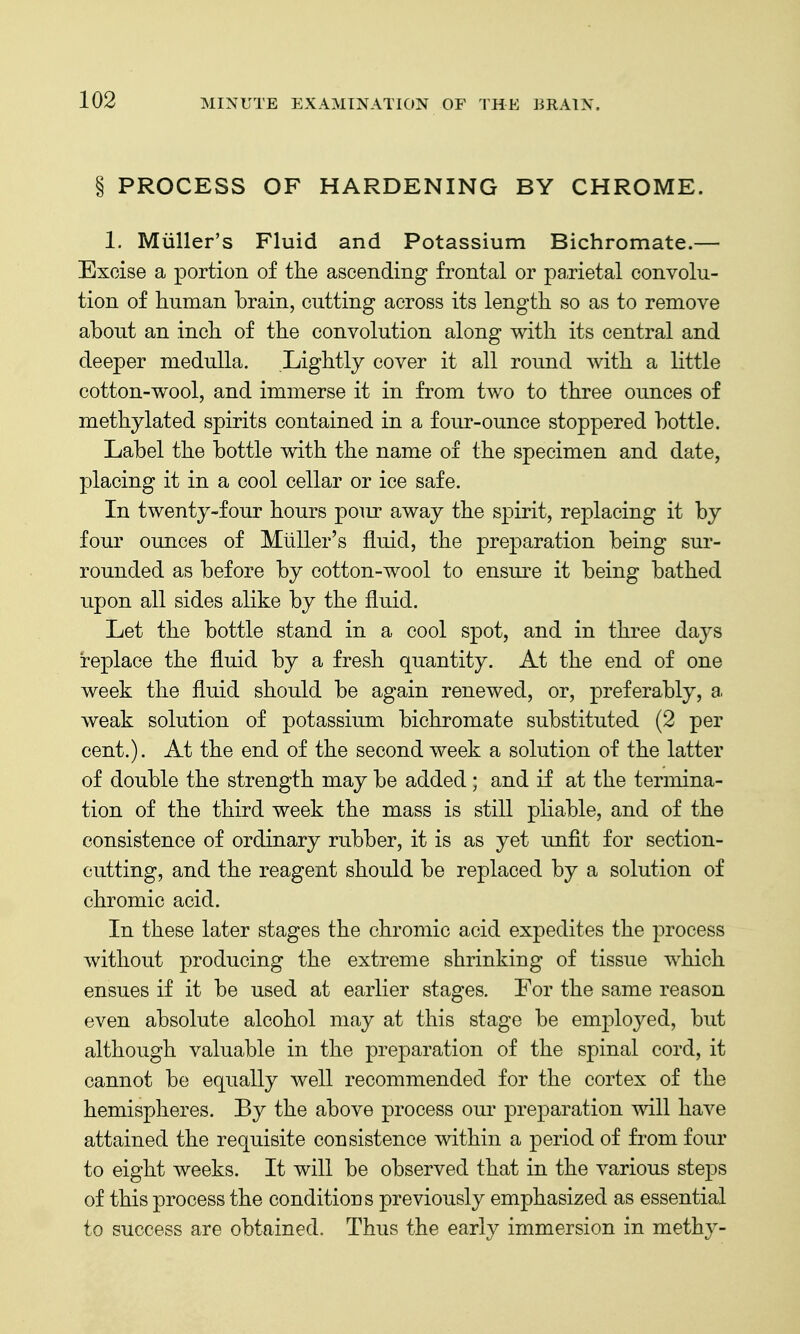 THE BRAIN. § PROCESS OF HARDENING BY CHROME. 1. Miiller's Fluid and Potassium Bichromate.— Excise a portion of the ascending frontal or pa,rietal convolu- tion of human brain, cutting across its length so as to remove about an inch of the convolution along with its central and deeper medulla. Lightly cover it all round with a little cotton-wool, and immerse it in from two to three ounces of methylated spirits contained in a four-ounce stoppered bottle. Label the bottle with the name of the specimen and date, placing it in a cool cellar or ice safe. In twenty-four hours pour away the spirit, replacing it by four ounces of Miiller's fluid, the preparation being sur- rounded as before by cotton-wool to ensure it being bathed upon all sides alike by the fluid. Let the bottle stand in a cool spot, and in three days replace the fluid by a fresh quantity. At the end of one week the fluid should be again renewed, or, preferably, a. weak solution of potassium bichromate substituted (2 per cent.). At the end of the second week a solution of the latter of double the strength may be added; and if at the termina- tion of the third week the mass is still pliable, and of the consistence of ordinary rubber, it is as yet imfit for section- cutting, and the reagent should be replaced by a solution of chromic acid. In these later stages the chromic acid expedites the process without producing the extreme shrinking of tissue which ensues if it be used at earlier stages. For the same reason even absolute alcohol may at this stage be emj^loyed, but although valuable in the preparation of the spinal cord, it cannot be equally well recommended for the cortex of the hemispheres. By the above process our preparation will have attained the requisite consistence within a period of from four to eight weeks. It will be observed that in the various steps of this process the conditions previously emphasized as essential to success are obtained. Thus the early immersion in methy-