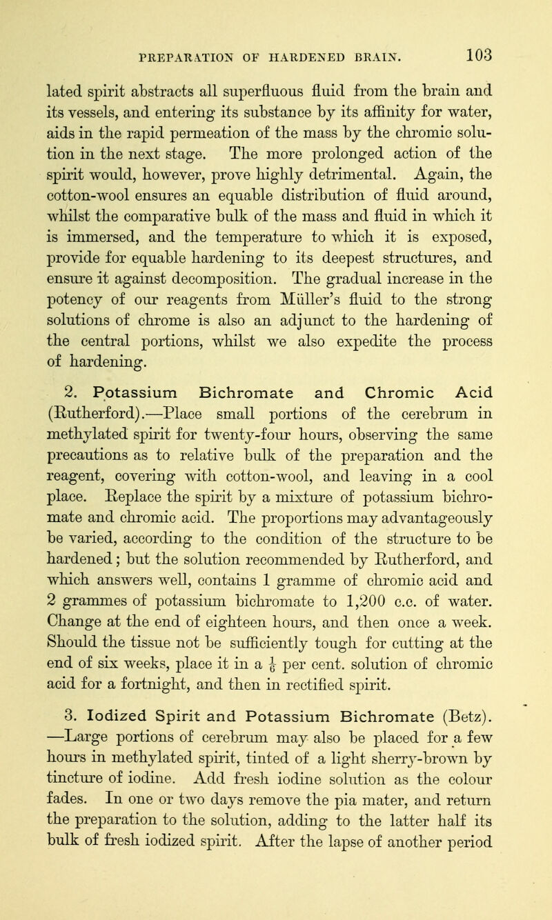 lated spirit abstracts all superfluous fluid from the brain and its vessels, and entering its substance by its affinity for water, aids in tlie rapid permeation of the mass by the chromic solu- tion in the next stage. The more prolonged action of the spirit would, however, prove highly detrimental. Again, the cotton-wool ensures an equable distribution of fluid around, whilst the comparative bulk of the mass and fluid in which it is immersed, and the temperature to which it is exposed, provide for equable hardening to its deepest structures, and ensm-e it against decomposition. The gradual increase in the potency of our reagents from Miiller's fluid to the strong solutions of chrome is also an adjunct to the hardening of the central portions, whilst we also expedite the process of hardening. 2. Potassium Bichromate and Chromic Acid (Eutherford).—Place small portions of the cerebrum in methylated spirit for twenty-four hours, observing the same precautions as to relative bulk of the preparation and the reagent, covering with cotton-wool, and leaving in a cool place. Replace the spirit by a mixture of potassium bichro- mate and chromic acid. The proportions may advantageously be varied, according to the condition of the structure to be hardened; but the solution recommended by Eutherford, and which answers well, contains 1 gramme of chromic acid and 2 grammes of potassium bichromate to 1,200 c.c. of water. Change at the end of eighteen hours, and then once a week. Should the tissue not be sufficiently tough for cutting at the end of six weeks, place it in a J per cent, solution of chromic acid for a fortnight, and then in rectified spirit. 3. Iodized Spirit and Potassium Bichromate (Betz). —Large portions of cerebrum may also be placed for a few hours in methylated spirit, tinted of a light sherry-brown by tincture of iodine. Add fresh iodine solution as the colour fades. In one or two days remove the pia mater, and return the preparation to the solution, adding to the latter half its bulk of fresh iodized spirit. After the lapse of another period