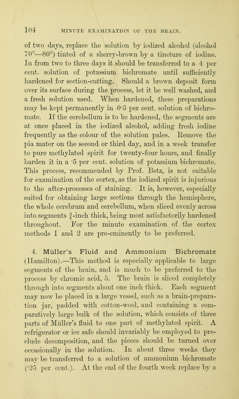 of two days, replace the solution by iodized alcohol (alcohol 70°—80°) tinted of a sherry-brown by a tincture of iodine. In from two to three days it should be transferred to a 4 per cent, solution of potassium bichromate until sufficiently hardened for section-cu.tting. Should a brown deposit form over its surface during the process, let it be well washed, and a fresh solution used. When hardened, these preparations may be kept permanently in O'S per cent, solution of bichro- mate. If the cerebellum is to be hardened, the segments are at once placed in the iodized alcohol, adding fresh iodine frequently as the colour of the solution pales. Eemove the pia mater on the second or third day, and in a week transfer to pure methylated spirit for twenty-four hours, and finally harden it in a '5 per cent, solution of potassium bichromate. This process, recommended by Prof. Betz, is not suitable for examination of the cortex, as the iodized spirit is injurious to the after-processes of staining. It is, however, especially suited for obtaining large sections through the hemisphere, the whole cerebrum and cerebellum, when sliced evenly across into segments |-inch thick, being most satisfactorily hardened throughout. For the minute examination of the cortex methods 1 and 2 are pre-eminently to be preferred. 4. Miiller's Fluid and Ammonium Bichromate (Hamilton).—This method is especially applicable to large segments of the brain, and is much to be preferred to the process by chromic acid, 5. The brain is sliced completely through into segments about one inch thick. Each segment may now be placed in a large vessel, such as a brain-prepara- tion jar, padded with cotton-wool, and containing a com- paratively large bulk of the solution, which consists of three parts of Miiller's fluid to one part of methylated spirit. A refrigerator or ice safe should invariably be employed to pre- clude decomposition, and the pieces should be turned o^'er occasionally in the solution. In about three weeks they may be transferred to a solution of ammonium bichromate (•25 per cent.). At the end of the fourth week replace by a