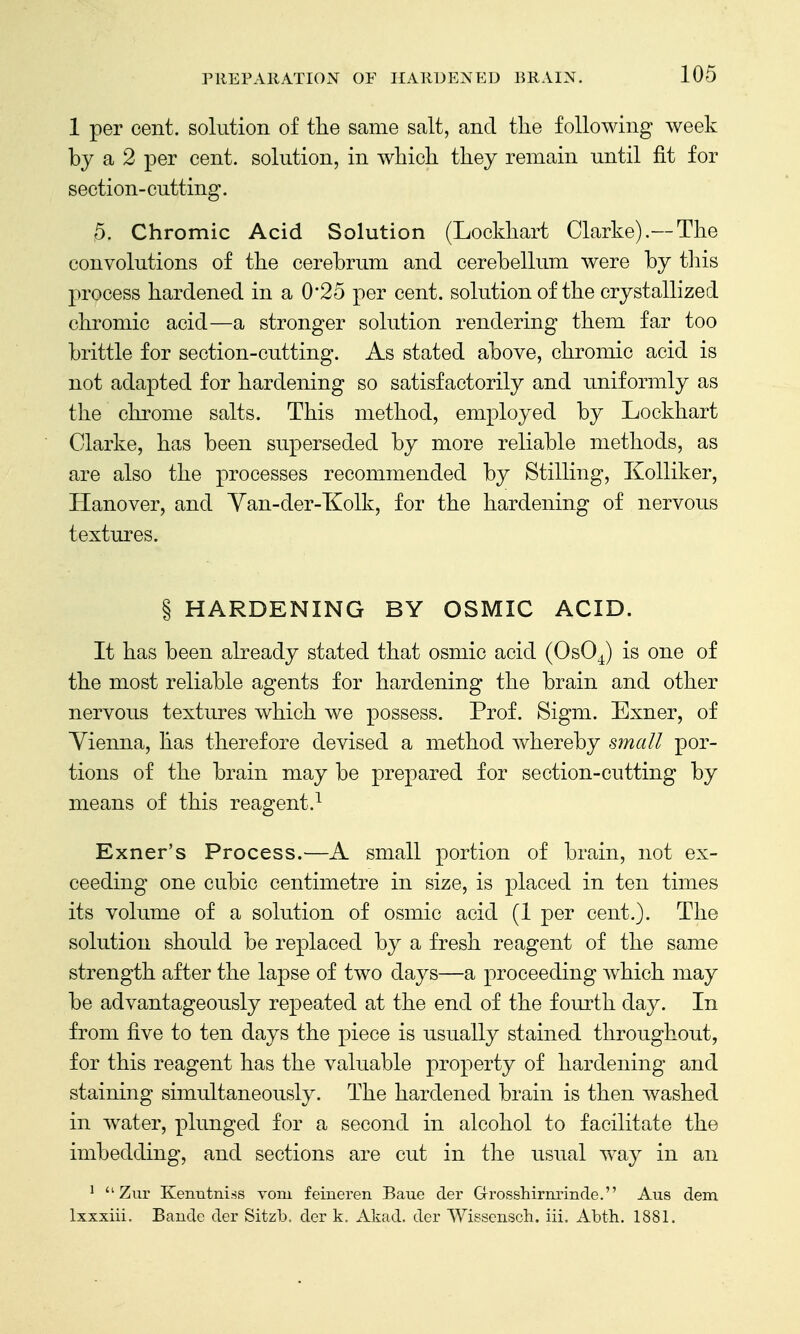 1 per cent, solution of the same salt, and the following week by a 2 per cent, solution, in which they remain until fit for section-cutting. 5. Chromic Acid Solution (Lockhart Clarke).—The convolutions of the cerebrum and cerebellum were by tliis process hardened in a 0*25 per cent, solution of the crystallized chromic acid—a stronger solution rendering them far too brittle for section-cutting. As stated above, chromic acid is not adapted for hardening so satisfactorily and imiformly as the chrome salts. This method, employed by Lockhart Clarke, has been superseded by more reliable methods, as are also the processes recommended by Stilling, Kolliker, Hanover, and Yan-der-Kolk, for the hardening of nervous textures. § HARDENING BY OSMIC ACID. It has been already stated that osmic acid (OsO^) is one of the most reliable agents for hardening the brain and other nervous textures which we possess. Prof. Sigm. Exner, of Yienna, has therefore devised a method whereby small por- tions of the brain may be prepared for section-cutting by means of this reagent.^ Exner's Process.—A small portion of brain, not ex- ceeding one cubic centimetre in size, is placed in ten times its volume of a solution of osmic acid (1 per cent.). The solution should be replaced by a fresh reagent of the same strength after the lapse of two days—a proceeding which may be advantageously repeated at the end of the fourth day. In from five to ten days the piece is usually stained throughout, for this reagent has the valuable property of hardening and staining simultaneously. The hardened brain is then washed in water, plunged for a second in alcohol to facilitate the imbedding, and sections are cut in the usual way in an ^  Zur Kenutni.ss vom feiueren Baue der Grosshirnrinde. Aus dem Ixxxiii. Bande der Sitzb, dor k, Akad, der Wissensch. iii. Abth. 1881.