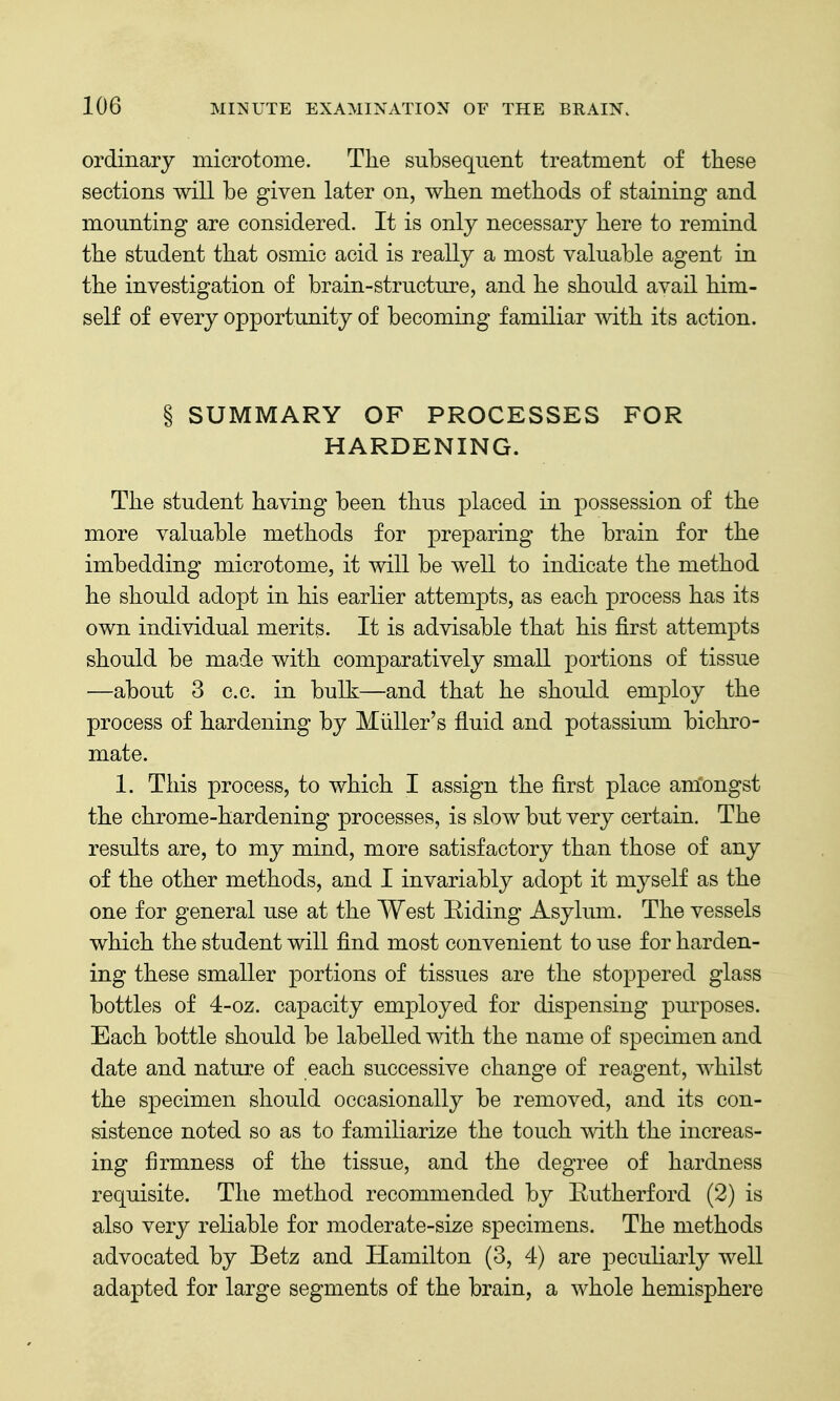 ordinary microtome. The subsequent treatment of these sections will be given later on, when methods of staining and mounting are considered. It is only necessary here to remind the student that osmic acid is really a most valuable agent in the investigation of brain-structure, and he should avail him- self of every opportunity of becoming familiar with its action. § SUMMARY OF PROCESSES FOR HARDENING. The student having been thus placed in possession of the more valuable methods for preparing the brain for the imbedding microtome, it will be well to indicate the method he should adopt in his earlier attempts, as each process has its own individual merits. It is advisable that his first attempts should be made with comparatively small portions of tissue —about 3 c.c. in bulk—and that he should employ the process of hardening by Miiller's fluid and potassium bichro- mate. 1. This process, to which I assign the first place amongst the chrome-hardening processes, is slow but very certain. The results are, to my mind, more satisfactory than those of any of the other methods, and I invariably adopt it myself as the one for general use at the West Riding Asylum. The vessels which the student will find most convenient to use for harden- ing these smaller portions of tissues are the stoppered glass bottles of 4-oz. capacity employed for dispensing pui'poses. Each bottle should be labelled with the name of specimen and date and nature of each successive change of reagent, whilst the specimen should occasionally be removed, and its con- sistence noted so as to familiarize the touch with the increas- ing firmness of the tissue, and the degree of hardness requisite. The method recommended by Rutherford (2) is also very reliable for moderate-size specimens. The methods advocated by Betz and Hamilton (3, 4) are peculiarly well adapted for large segments of the brain, a whole hemisphere