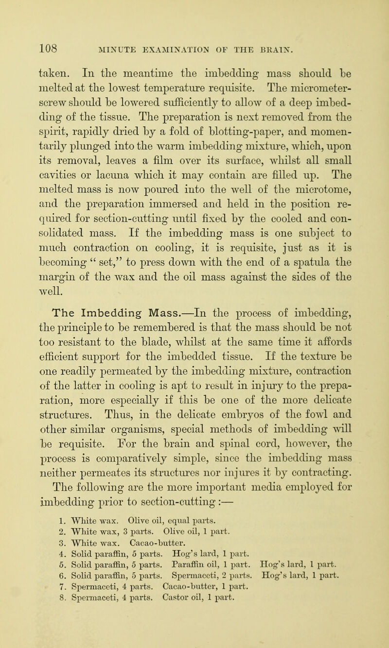 taken. In the meantime tlie imbedding mass sliould be melted at the lowest temperature requisite. The micrometer- screw should be lowered sufficiently to allow of a deep imbed- ding of the tissue. The preparation is next removed from the spirit, rapidly dried by a fold of blotting-paper, and momen- tarily plunged into the warm imbedding mixture, which, upon its removal, leaves a film over its surface, whilst all small cavities or lacuna which it may contain are filled up. The melted mass is now poured into the well of the microtome, and the preparation immersed and held in the position re- quired for section-cutting until fixed by the cooled and con- solidated mass. If the imbedding mass is one subject to much contraction on cooling, it is requisite, just as it is becoming  set, to press down with the end of a spatula the margin of the wax and the oil mass against the sides of the well. The Imbedding Mass.—In the process of imbedding, the principle to be remembered is that the mass should be not too resistant to the blade, whilst at the same time it affords efficient support for the imbedded tissue. If the textm^e be one readily permeated by the imbedding mixture, contraction of the latter in cooling is apt to result in injury to the prepa- ration, more especially if this be one of the more delicate structures. Thus, in the delicate embryos of the fowl and other similar organisms, special methods of imbedding ^ill be requisite. For the brain and spinal cord, however, the process is comparatively simple, since the imbedding mass neither permeates its structures nor injures it by contracting. The following are the more important media employed for imbedding prior to section-cutting :— 1. White wax. Olive oil, equal parts. 2. White wax, 3 parts. Olive oil, 1 part. 3. White wax. Cacao-butter. 4. Solid paraffin, 5 parts. Hog's lard, 1 part. 5. Solid paraffin, 5 parts. Paraffin oil, 1 part. Hog-'s lard, 1 part. 6. Solid paraffin, 5 parts. Spermaceti, 2 parts. Hog's lard, 1 part. 7. Spermaceti, 4 parts. Cacao-butter, 1 part. 8. Spermaceti, 4 parts. Castor oil, 1 part.