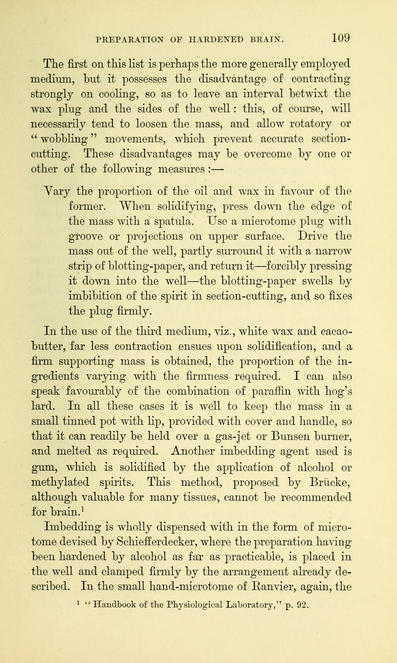 The first on this list is perhaps the more generally employed medium, but it possesses the disadvantage of contracting strongly on cooling, so as to leave an interval betwixt the wax ping and the sides of the well: this, of course, will necessarily tend to loosen the mass, and allow rotatory or  wobbling movements, which prevent accurate section- cutting. These disadvantages may be overcome by one or other of the following measures :— Yary the proportion of the oil and wax in favour of the former. When solidifying, press down the edge of the mass with a spatula. Use a microtome plug with groove or projections on upper surface. Drive the mass out of the Avell, partly surround it with a narrow strip of blotting-paper, and return it—forcibly pressing it down into the well—the blotting-paper swells by imbibition of the spirit in section-cutting, and so fixes the plug firmly. In the use of the third medium, viz., white wax and cacao- butter, far less contraction ensues upon solidification, and a firm supporting mass is obtained, the proportion of the in- gredients varying with the firmness required. I can also speak favourably of the combination of parafiin with hog's lard. In all these cases it is well to keep the mass in a small tinned pot with lip, provided with cover and handle, so that it can readily be held over a gas-jet or Bunsen burner, and melted as required. Another imbedding agent used is gum, which is solidified by the application of alcohol or methylated spirits. This method, proposed by Briicke, although valuable for many tissues, cannot be recommended for brain.^ Imbedding is wholly dispensed with in the form of micro- tome devised by Schiefferdecker, where the preparation having been hardened by alcohol as far as practicable, is placed in the well and clamped firmly by the arrangement already de- scribed. In the small hand-microtome of Eanvier, again, the ^  Handbook of the Physiological Laboratory, p. 92.