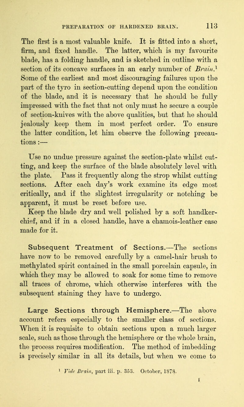 The first is a most valuable knife. It is fitted into a short, firm, and fixed handle. The latter, which is my favourite blade, has a folding handle, and is sketched in outline with a section of its concave surfaces in an early number of Brain} Some of the earliest and most discouraging failures upon the part of the tyro in section-cutting depend upon the condition of the blade, and it is necessary that he should be fully impressed with the fact that not only must he secm^e a couple of section-knives with the above qualities, but that he should jealously keep them in most perfect order. To ensure the latter condition, let him observe the following precau- tions :— Use no undue pressure against the section-plate whilst cut- ting, and keep the surface of the blade absolutely level with the plate. Pass it frequently along the strop whilst cutting sections. After each day's work examine its edge most critically, and if the slightest irregularity or notching be apparent, it must be reset before use. Keep the blade dry and well polished by a soft handker- chief, and if in a closed handle, have a chamois-leather case made for it. Subsequent Treatment of Sections.—The sections have now to be removed carefully by a camel-hair brush to methylated spirit contained in the small porcelain capsule, in which they may be allowed to soak for some time to remove all traces of chrome, which otherwise interferes with the subsequent staining they have to undergo. Large Sections through Hemisphere.—The above account refers especially to the smaller class of sections. When it is requisite to obtain sections upon a much larger scale, such as those through the hemisphere or the whole brain, the process requires modification. The method of imbedding is precisely similar in all its details, but when we come to ^ Vide Brain, part iii. p. 353. October, 187S. T