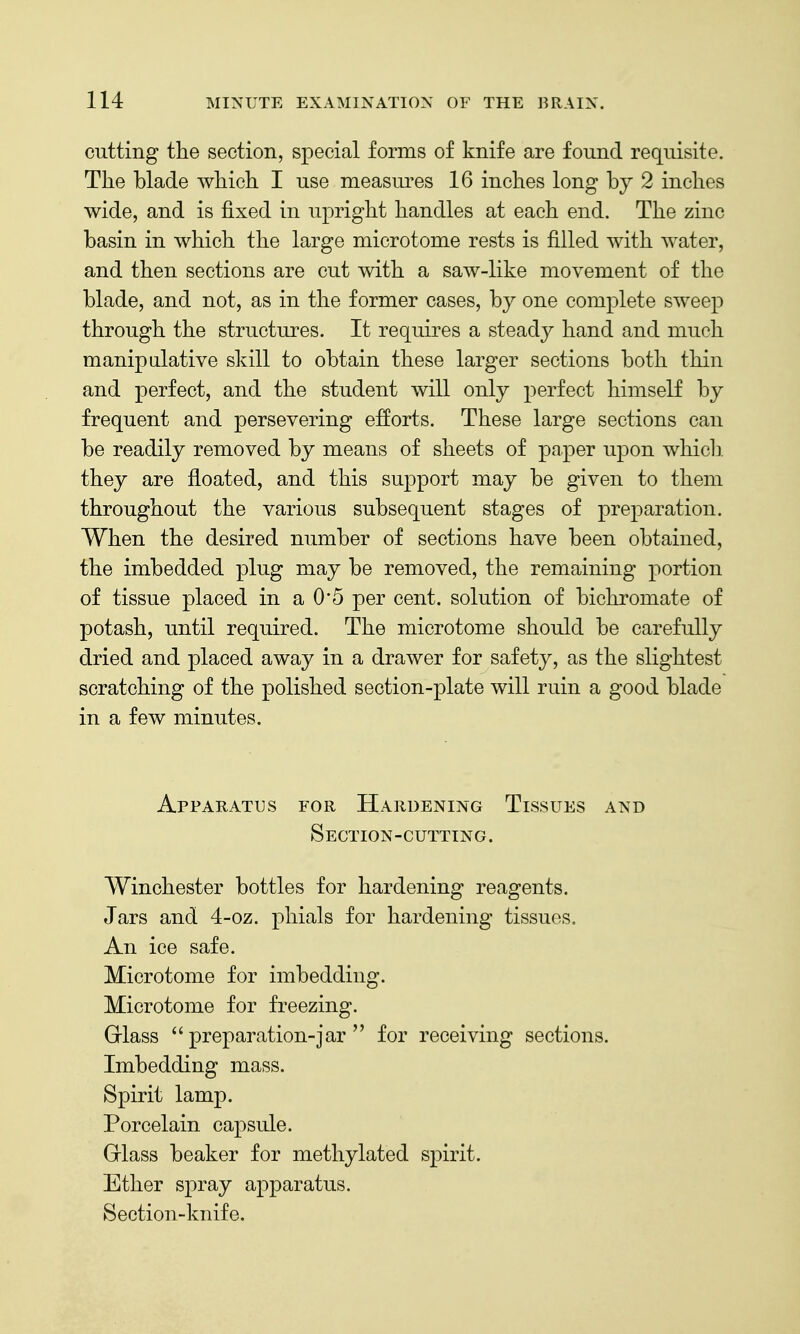cutting the section, special forms of knife are found requisite. The blade which I use measures 16 inches long by 2 inches wide, and is fixed in upright handles at each end. The zinc basin in which the large microtome rests is filled with water, and then sections are cut with a saw-like movement of the blade, and not, as in the former cases, by one complete sweep through the structures. It requires a steady hand and much manipalative skill to obtain these larger sections both thin and perfect, and the student will only perfect himself by frequent and persevering efforts. These large sections can be readily removed by means of sheets of paper upon which, they are floated, and this support may be given to them throughout the various subsequent stages of preparation. When the desired number of sections have been obtained, the imbedded plug may be removed, the remaining portion of tissue placed in a 0*5 per cent, solution of bichromate of potash, until required. The microtome should be carefully dried and placed away in a drawer for safety, as the slightest scratching of the polished section-plate will ruin a good blade in a few minutes. Apparatus for Hardening Tissues and Section-cutting. Winchester bottles for hardening reagents. Jars and 4-oz. phials for hardening tissues. An ice safe. Microtome for imbedding. Microtome for freezing. Griass preparation-jar  for receiving sections. Imbedding mass. Spirit lamp. Porcelain capsule. Griass beaker for methylated spirit. Ether spray apparatus. Section-knife.