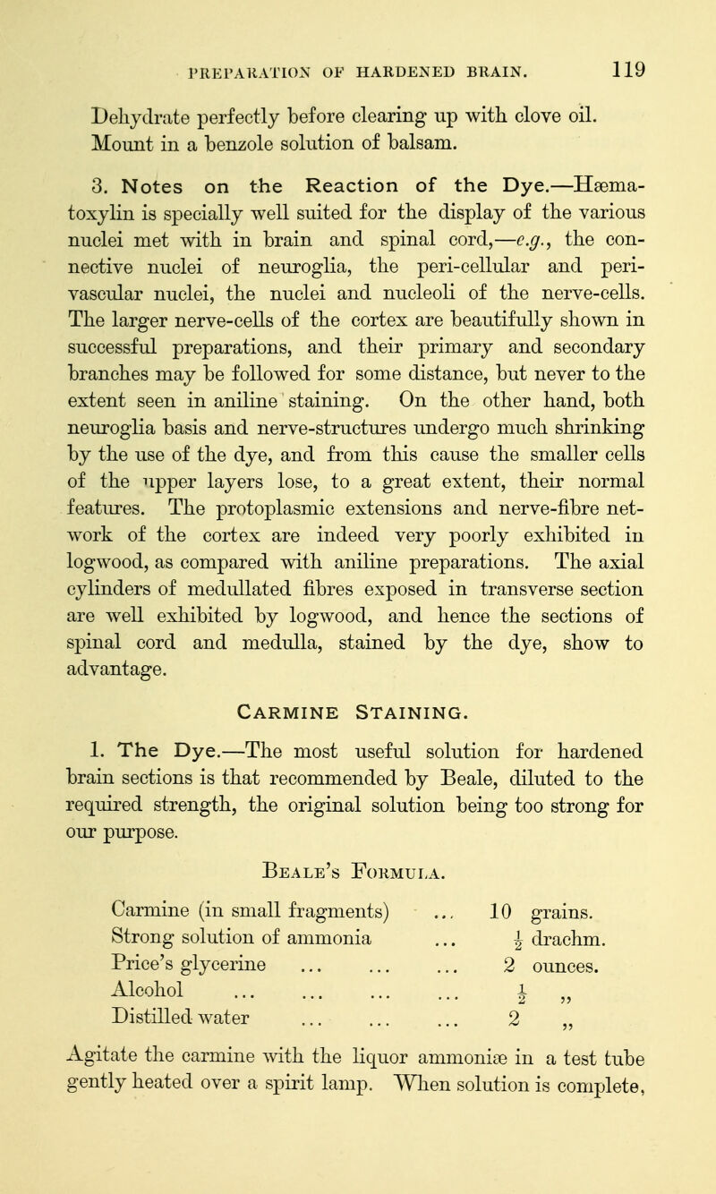 Dehydrate perfectly before clearing up with clove oil. Mount in a benzole solution of balsam. 3. Notes on the Reaction of the Dye.—Hsema- toxylin is specially well suited for the display of the various nuclei met with in brain and spinal cord,—e.g., the con- nective nuclei of neuroglia, the peri-cellular and peri- vascular nuclei, the nuclei and nucleoli of the nerve-cells. The larger nerve-cells of the cortex are beautifully shown in successful preparations, and their primary and secondary branches may be followed for some distance, but never to the extent seen in aniline staining. On the other hand, both neuroglia basis and nerve-structures undergo much shrinking by the use of the dye, and from this cause the smaller cells of the upper layers lose, to a great extent, their normal features. The protoplasmic extensions and nerve-fibre net- work of the cortex are indeed very poorly exhibited in logwood, as compared with aniline preparations. The axial cylinders of medullated fibres exposed in transverse section are well exhibited by logwood, and hence the sections of spinal cord and medulla, stained by the dye, show to advantage. Carmine Staining. 1. The Dye.—The most useful solution for hardened brain sections is that recommended by Beale, diluted to the required strength, the original solution being too strong for our purpose. Beale's Formula. Carmine (in small fragments) .., 10 grains. Strong solution of ammonia ... \ drachm. Price's glycerine 2 ounces. Alcohol 1 Distilled water ... ... ... 2 ,, Agitate the carmine with the liquor ammoniae in a test tube gently heated over a spirit lamp. When solution is complete,