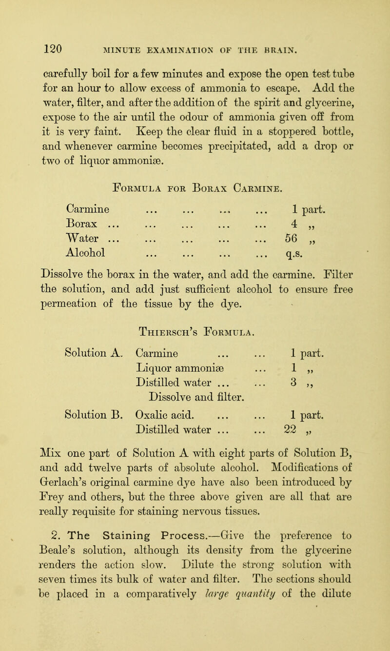 carefully boil for a few minutes and expose the open test tube for an hour to allow excess of ammonia to escape. Add the water, filter, and after the addition of the spirit and glycerine, expose to the air until the odour of ammonia given off from it is very faint. Keep the clear fluid in a stoppered bottle, and whenever carmine becomes precipitated, add a drop or two of liquor ammonioe. Formula for Borax Carmine. Carmine ... ... ... ... 1 part. Borax ... ... ... ... ... 4 Water 56 „ Alcohol ... ... ... ... q.s. Dissolve the borax in the water, and add the carmine. Filter the solution, and add just sufficient alcohol to ensure free permeation of the tissue by the dye. Thiersch's Formula. Solution A. Carmine ... ... 1 part. Liquor ammonise ... 1 „ Distilled water ... ... 3 ,, Dissolve and filter. Solution B. Oxalic acid. ... ... 1 part. Distilled water ... ... 22 „ Mix one part of Solution A with eight parts of Solution B, and add twelve parts of absolute alcohol. Modifications of Grerlach's original carmine dye have also been introduced by Frey and others, but the three above given are all that are really requisite for staining nervous tissues. 2. The Staining Process.—Give the preference to Beale's solution, although its density from the glycerine renders the action slow. Dilute the strong solution with seven times its bulk of water and filter. The sections should be placed in a comparatively large quantity of the dilute