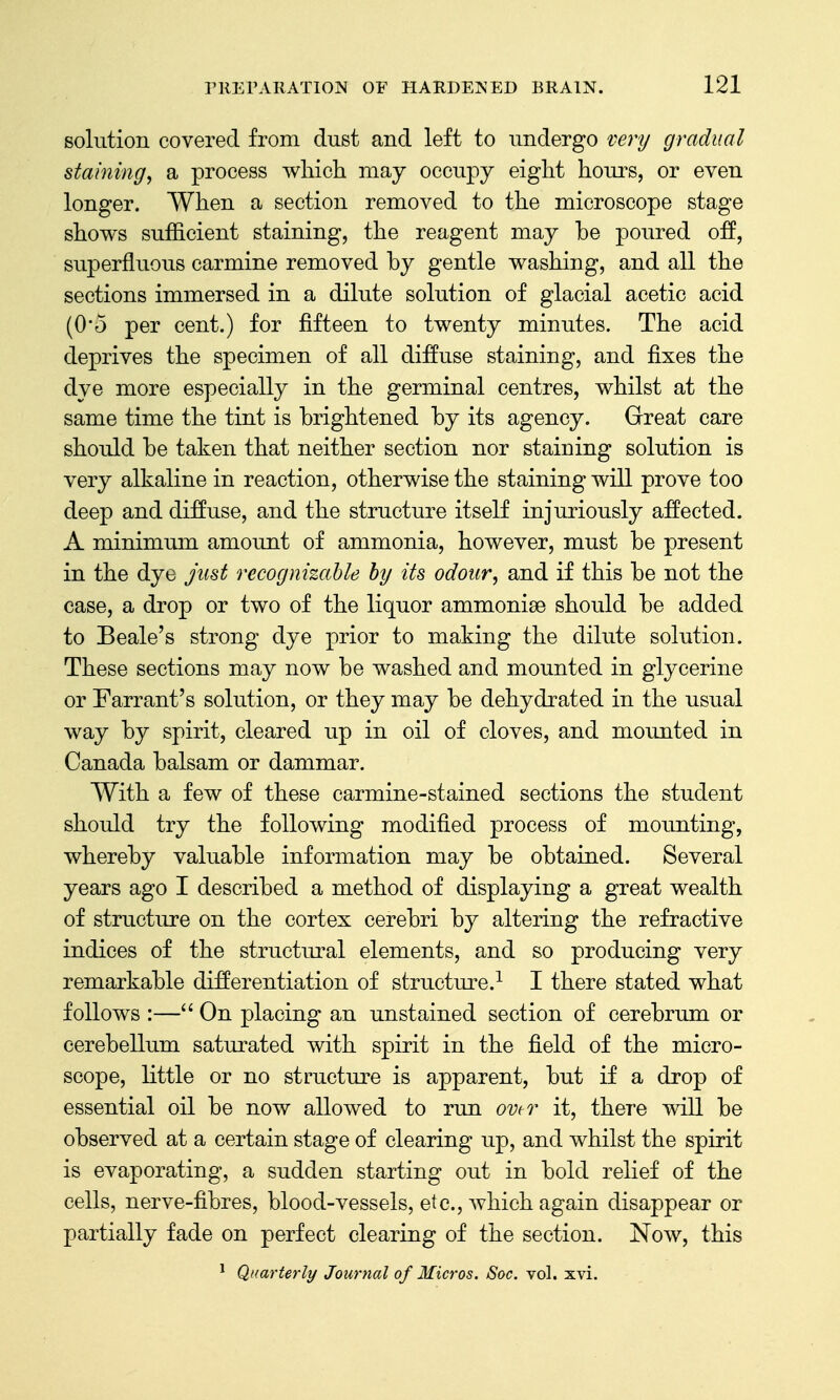 Bokition covered from dust and left to undergo vej-y gradual staining, a process which may occupy eight hours, or even longer. When a section removed to the microscope stage shows sufficient staining, the reagent may be poured off, superfluous carmine removed by gentle washing, and all the sections immersed in a dilute solution of glacial acetic acid (0'5 per cent.) for fifteen to twenty minutes. The acid deprives the specimen of all diffuse staining, and fixes the dye more especially in the germinal centres, whilst at the same time the tint is brightened by its agency. Great care should be taken that neither section nor staining solution is very alkaline in reaction, otherwise the staining will prove too deep and diffuse, and the structure itself injuriously affected. A minimum amount of ammonia, however, must be present in the dye just recognizable by its odour, and if this be not the case, a drop or two of the liquor ammonise should be added to Beale's strong dye prior to making the dilute solution. These sections may now be washed and mounted in glycerine or Farrant's solution, or they may be dehydrated in the usual way by spirit, cleared up in oil of cloves, and mounted in Canada balsam or dammar. With a few of these carmine-stained sections the student should try the following modified process of mounting, whereby valuable information may be obtained. Several years ago I described a method of displaying a great wealth of structure on the cortex cerebri by altering the refractive indices of the structural elements, and so producing very remarkable differentiation of structure.^ I there stated what follows :— On placing an unstained section of cerebrum or cerebellum saturated with spirit in the field of the micro- scope, little or no structure is apparent, but if a drop of essential oil be now allowed to run ovtv it, there will be observed at a certain stage of clearing up, and whilst the spirit is evaporating, a sudden starting out in bold relief of the cells, nerve-fibres, blood-vessels, etc., which again disappear or partially fade on perfect clearing of the section. Now, this ^ Quarterly Journal of Micros. Soc. vol. xvi.