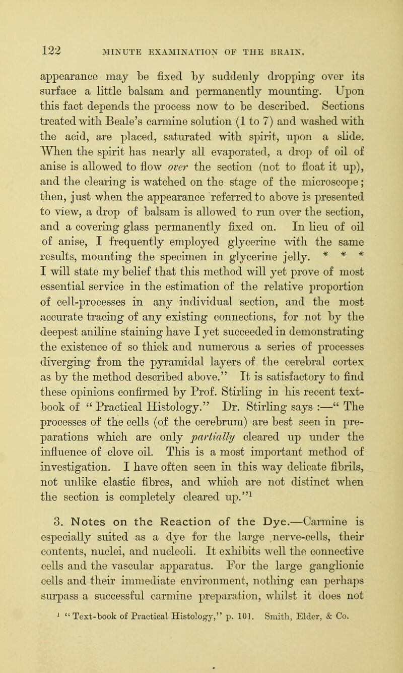 appearance may be fixed by suddenly dropping over its surface a little balsam and permanently mounting. Upon this fact depends the process now to be described. Sections treated with Beale's carmine solution (1 to 7) and washed with the acid, are placed, saturated with spirit, upon a slide. When the spirit has nearly all evaporated, a drop of oil of anise is allowed to flow over the section (not to float it up), and the clearing is watched on the stage of the microscope; then, just when the appearance referred to above is presented to view, a drop of balsam is allowed to run over the section, and a covering glass permanently fixed on. In lieu of oil of anise, I frequently employed glycerine with the same results, mounting the specimen in glycerine jelly. * * * I will state my belief that this method will yet prove of most essential service in the estimation of the relative proportion of cell-processes in any individual section, and the most accurate tracing of any existing connections, for not by the deepest aniline staining have I yet succeeded in demonstrating the existence of so thick and numerous a series of processes diverging from the pyramidal layers of the cerebral cortex as by the method described above. It is satisfactory to find these opinions confirmed by Prof. Stirling in his recent text- book of  Practical Histology. Dr. Stirling says :— The processes of the cells (of the cerebrum) are best seen in pre- parations which are only partially cleared under the influence of clove oil. This is a most important method of investigation. I have often seen in this way delicate fibrils, not unlike elastic fibres, and which are not distinct when the section is completely cleared up.^ 3. Notes on the Reaction of the Dye.—Carmine is especially suited as a dye for the large .nerve-cells, their contents, nuclei, and nucleoli. It exhibits well the connective cells and the vascular apparatus. For the large ganglionic cells and their immediate environment, nothing can perhaps siu-pass a successful carmine preparation, whilst it does not '  Text-book of Practical Histology, p. 101. Smith, Elder, & Co.