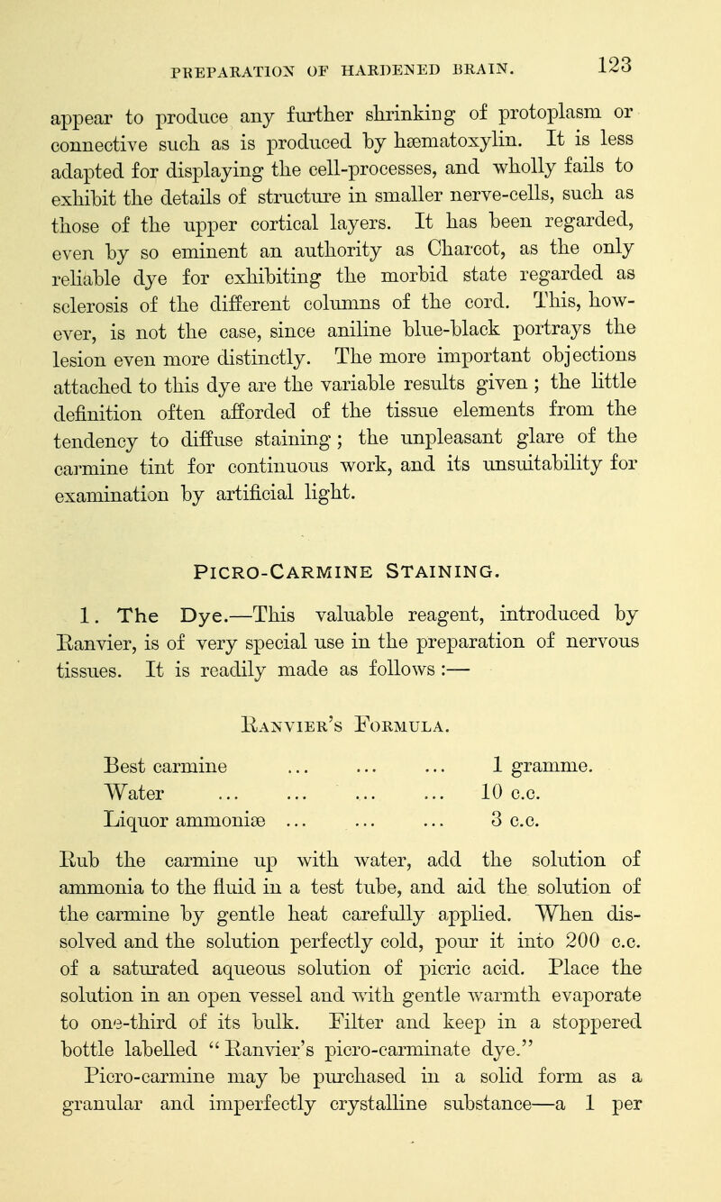 appear to produce any further slLrinking of protoplasm or connective such as is produced by hsematoxylin. It is less adapted for displaying the cell-processes, and wholly fails to exhibit the details of structure in smaller nerve-cells, such as those of the upper cortical layers. It has been regarded, even by so eminent an authority as Charcot, as the only rehable dye for exhibiting the morbid state regarded as sclerosis of the different columns of the cord. This, how- ever, is not the case, since aniline blue-black portrays the lesion even more distinctly. The more important objections attached to this dye are the variable results given ; the little definition often afforded of the tissue elements from the tendency to diffuse staining; the unpleasant glare of the carmine tint for continuous work, and its unsuitability for examination by artificial light. Picro-Carmine Staining. 1. The Dye.—This valuable reagent, introduced by Eanvier, is of very special use in the preparation of nervous tissues. It is readily made as follows :— Kanvier's Formula. Best carmine 1 gramme. Water ... ... ... ... 10 c.c. Liquor ammonise ... ... ... 3 c.c. Rub the carmine up with water, add the solution of ammonia to the fluid in a test tube, and aid the solution of the carmine by gentle heat carefully applied. When dis- solved and the solution perfectly cold, pour it into 200 c.c. of a saturated aqueous solution of picric acid. Place the solution in an open vessel and with gentle warmth evaporate to one-third of its bulk. Filter and keep in a stoppered bottle labelled  Ranvier's picro-carminate dye. Picro-carmine may be purchased in a solid form as a granular and imperfectly crystalline substance—a 1 per