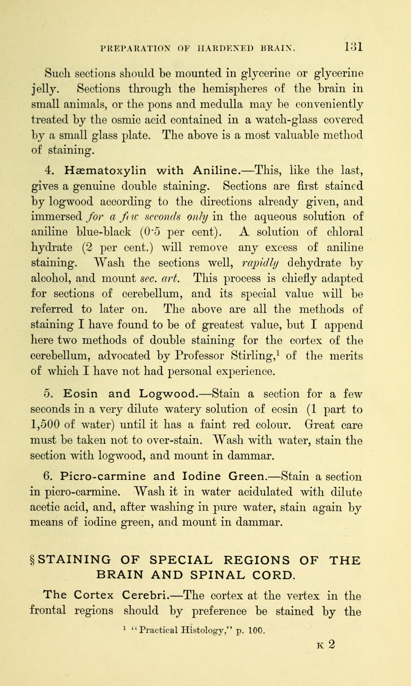 Such sections should be mounted in glycerine or glycerine jelly. Sections through the hemispheres of the brain in small animals, or the pons and medulla may be conveniently treated by the osmic acid contained in a watch-glass covered by a small glass plate. The above is a most valuable method of staining. 4. Hsematoxylin with Aniline.—This, like the last, gives a genuine double staining. Sections are first stained by logwood according to the directions already given, and immersed for a f( w seconds only in the aqueous solution of aniline blue-black (05 per cent). A solution of chloral hydrate (2 per cent.) will remove any excess of aniline staining. Wash the sections well, rcqndly dehydrate by alcohol, and mount sec. art. This process is chiefly adapted for sections of cerebellum, and its special value will be referred to later on. The above are all the methods of staining I have found to be of greatest value, but I append here two methods of double staining for the cortex of the cerebellum, advocated by Professor Stirling,^ of the merits of which I have not had personal experience. 5. Eosin and Logwood.—Stain a section for a few seconds in a very dilute watery solution of eosin (1 part to 1,500 of water) until it has a faint red colour. Grreat care must be taken not to over-stain. Wash with water, stain the section with logwood, and mount in dammar. 6. Picro-carmine and Iodine Green.—Stain a section in picro-carmine. Wash it in water acidulated with dilute acetic acid, and, after washing in pure water, stain again by means of iodine green, and mount in dammar. § STAINING OF SPECIAL REGIONS OF THE BRAIN AND SPINAL CORD. The Cortex Cerebri.—The cortex at the vertex in the frontal regions should by preference be stained by the ^  Practical Histology, p. 100. k2