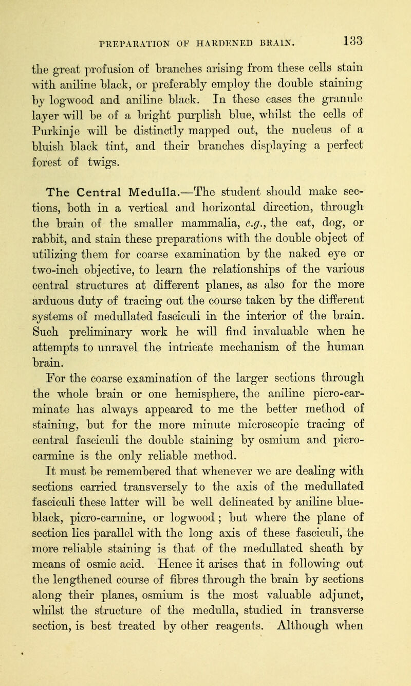 the great profusion of branches arising from these cells stain Avith aniline black, or preferably employ the double staining by logwood and aniline black. In these cases the granule layer will be of a bright purplish blue, whilst the cells of Purkinje will be distinctly mapped out, the nucleus of a bluish black tint, and their branches displaying a perfect forest of twigs. The Central Medulla.—The student should make sec- tions, both in a vertical and horizontal direction, through the brain of the smaller mammalia, e.g., the cat, dog, or rabbit, and stain these preparations with the double object of utilizing them for coarse examination by the naked eye or two-inch objective, to learn the relationships of the various central structures at different planes, as also for the more arduous duty of tracing out the course taken by the different systems of meduUated fasciculi in the interior of the brain. Such preliminary work he will find invaluable when he attempts to unravel the intricate mechanism of the human brain. For the coarse examination of the larger sections through the whole brain or one hemisphere, the aniline picro-car- minate has always appeared to me the better method of staining, but for the more minute microscopic tracing of central fasciculi the double staining by osmium and picro- carmine is the only reliable method. It must be remembered that whenever we are dealing with sections carried transversely to the axis of the meduUated fasciculi these latter will be well delineated by aniline blue- black, picro-carmine, or logwood; but where the plane of section lies parallel with the long axis of these fasciculi, the more reliable staining is that of the meduUated sheath by means of osmic acid. Hence it arises that in following out the lengthened course of fibres through the brain by sections along their planes, osmium is the most valuable adjunct, whilst the structure of the medulla, studied in transverse section, is best treated by other reagents. Although when