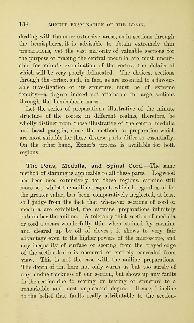 dealing with the more extensive areas, as in sections through the hemispheres, it is advisable to obtain extremely thin preparations, yet the vast majority of valuable sections for the purpose of tracing the central medulla are most unsuit- able for minute examination of the cortex, the details of which will be very poorly delineated. The choicest sections through the cortex, such, in fact, as are essential to a favour- able investigation of its structure, must be of extreme tenuity—a degree indeed not attainable in large sections through the hemispheric mass. Let the series of preparations illustrative of the minute structure of the cortex in different realms, therefore, be wholly distinct from those illustrative of the central medulla and basal ganglia, since the methods of preparation which are most suitable for these diverse parts ditfer so essentially. On the other hand, Exner's process is available for both regions. The Pons, Medulla, and Spinal Cord.—The same method of staining is applicable to all these parts. Logwood has been used extensively for these regions, carmine still more so ; whilst the aniline reagent, which I regard as of far the greater value, has been comparatively neglected, at least so I judge from the fact that whenever sections of cord or medulla are exhibited, the carmine preparations infinitely outnumber the aniline. A tolerably thick section of medulla or cord appears wonderfully thin when stained by carmine and cleared up by oil of cloves ; it shows to very fair advantage even to the higher powers of the microscope, and any inequality of surface or scoring from the frayed edge of the section-knife is obscured or entirely concealed from view. This is not the case with the aniline preparations. The depth of tint here not only warns us but too surely of any undue thickness of our section, but shows up any faults in the section due to scoring or tearing of structure to a remarkable and most unpleasant degree. Hence, I incline to the belief that faults really attributable to the section-