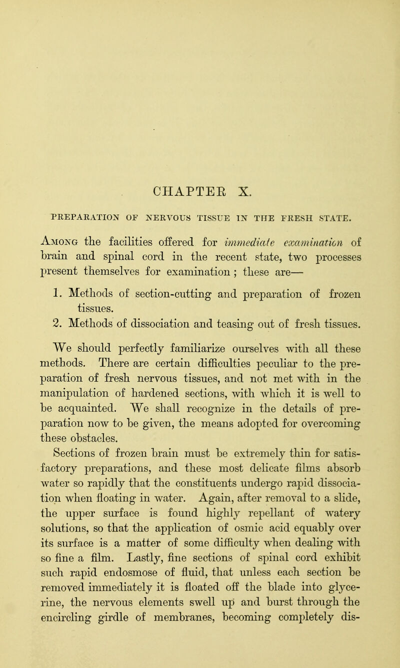 CHAPTEE X. PREPARATION OF NERVOUS TISSUE IN THE FRESH STATE. Among the facilities offered for immediate examination of brain and spinal cord in the recent state, two processes present themselves for examination; these are— 1. Methods of section-cutting and preparation of frozen tissues. 2. Methods of dissociation and teasing out of fresh tissues. We should perfectly familiarize ourselves with all these methods. There are certain difficulties peculiar to the pre- paration of fresh nervous tissues, and not met with in the manipulation of hardened sections, with which it is well to be acquainted. We shall recognize in the details of pre- paration now to be given, the means adopted for overcoming these obstacles. Sections of frozen brain must be extremely thin for satis- factory preparations, and these most delicate films absorb water so rapidly that the constituents undergo rapid dissocia- tion when floating in water. Again, after removal to a slide, the upper surface is found highly repellant of watery solutions, so that the application of osmic acid equably over its surface is a matter of some difficulty when dealing with so fine a film. Lastly, fine sections of spinal cord exhibit such rapid endosmose of fluid, that unless each section be removed immediately it is floated off the blade into glyce- rine, the nervous elements swell up and burst through the encircling girdle of membranes, becoming completely dis-