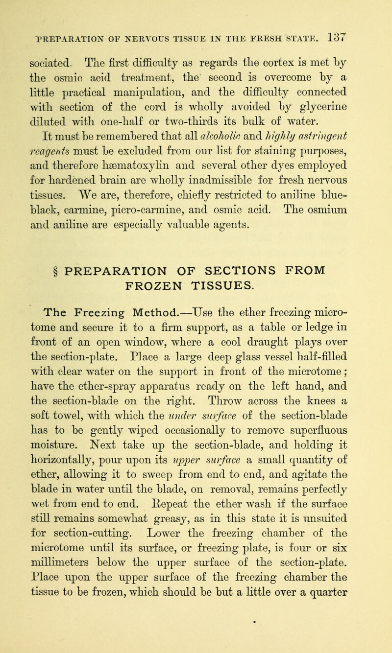 sociated. The first difficulty as regards the cortex is met by the osmic acid treatment, the' second is overcome by a little practical manipulation, and the difficulty connected with section of the cord is wholly avoided by glycerine diluted with one-half or two-thirds its bulk of water. It must be remembered that all alcoholic and highly astringent reagents must be excluded from our list for staining purposes, and therefore hsematoxylin and several other dyes employed for hardened brain are wholly inadmissible for fresh nervous tissues. We are, therefore, chiefly restricted to aniline blue- black, carmine, picro-carmine, and osmic acid. The osmium and aniline are especially valuable agents. § PREPARATION OF SECTIONS FROM FROZEN TISSUES. The Freezing Method.—Use the ether freezing micro- tome and secure it to a firm support, as a table or ledge in front of an open window, where a cool draught plays over the section-plate. Place a large deep glass vessel half-filled with clear water on the support in front of the microtome; have the ether-spray apparatus ready on the left hand, and the section-blade on the right. Throw across the knees a soft towel, with which the under surface of the section-blade has to be gently wiped occasionally to remove superfluous moisture. Next take up the section-blade, and holding it horizontally, pour upon its upper surface a small quantity of ether, allowing it to sweep from end to end, and agitate the blade in water until the blade, on removal, remains perfectly wet from end to end. Eepeat the ether wash if the surface still remains somewhat greasy, as in this state it is unsuited for section-cutting. Lower the freezing chamber of the microtome imtil its surface, or freezing plate, is four or six millimeters below the upper surface of the section-plate. Place upon the upper surface of the freezing chamber the tissue to be frozen, which should be but a little over a quarter