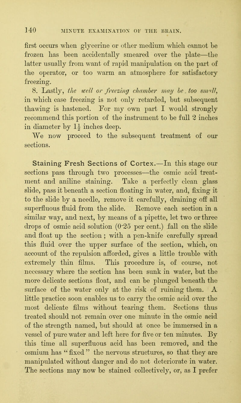 first occurs when glycerine or otlier medium Avliicli cannot be frozen has been accidentally smeared over the plate—the latter usually from want of rapid manipulation on the part of the operator, or too warm an atmosphere for satisfactory freezing. 8. Lastly, the uell or freezing chamber may he. too s))i'iU, in which case freezing is not only retarded, but subsequent thawing is hastened. For my own part I would strongly recommend this portion of the instrument to be full 2 inches in diameter by inches deep. We now proceed to the subsequent treatment of oiu' sections. Staining Fresh Sections of Cortex.—In this stage our sections pass through two processes—the osmic acid treat- ment and aniline staining. Take a perfectly clean glass slide, pass it beneath a section floating in water, and, fixing it to the slide by a needle, remove it carefully, draining off all superfluous fluid from the slide. E/cmove each section in a similar way, and next, by means of a pipette, let two ortlii^ee drops of osmic acid solution (0*25 per cent.) fall on the slide and float up the section ; with a pen-knife carefully spread this fluid over the upper surface of the section, which, on account of the repulsion afforded, gives a little trouble witli extremely thin films. This procedure is, of course, not necessary where the section has been sunk in water, but the more delicate sections float, and can be plunged beneath the surface of the water only at the risk of ruining them. A little practice soon enables us to carry the osmic acid over the most delicate films without tearing them. Sections thus treated should not remain over one minute in the osmic acid of the strength named, but should at once be immersed in a vessel of pure water and left here for five or ten minutes. By this time all superfluous acid has been removed, and the osmium has  fixed  the nervous structures, so that they are manipulated without danger and do not deteriorate in water. The sections may now be stained collectively, or, as I prefer