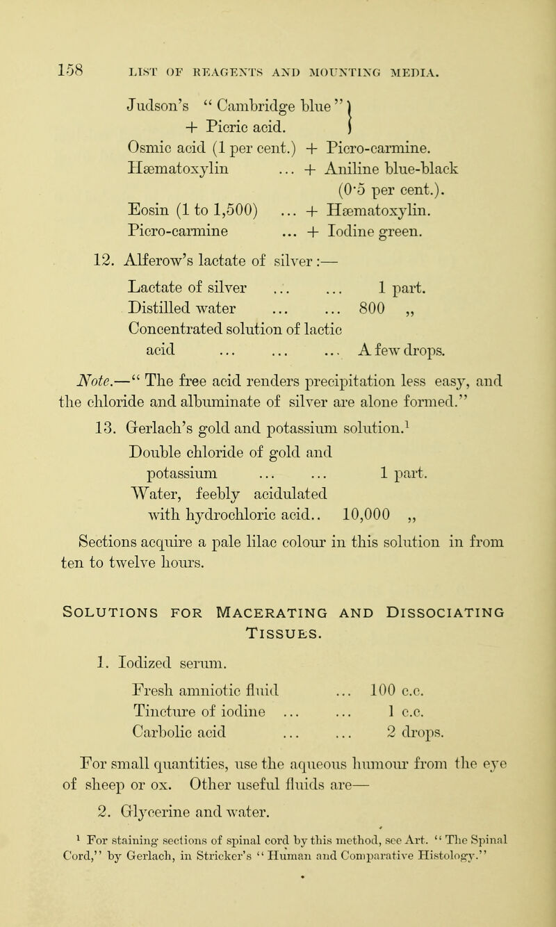 Juclson's  Cambridge blue  ) + Picric acid. J Osmic acid (1 per cent.) + Piero-carmine. Hsematoxylin ... + Aniline blue-black (0*5 per cent.). Eosin (1 to 1,500) ... + H£ematoxylin. Picro-carmine ... + Iodine green. 12. Alferow's lactate of silver :— Lactate of silver ... ... 1 part. Distilled water 800 „ Concentrated solution of lactic acid ... ... ... A few drops. Note.—The free acid renders precipitation less easy, and the chloride and albuminate of silver are alone formed. 13. Grerlach's gold and potassium solution.^ Double chloride of gold and potassium ... ... 1 part. Water, feebly acidulated with hydrochloric acid.. 10,000 ,, Sections acquire a pale lilac colour in this solution in from ten to twelve hours. Solutions for Macerating and Dissociating Tissues. 1. Iodized serum. Fresh amniotic fluid ... 100 c.c. Tincture of iodine ... ... 1 c.c. Carbolic acid ... ... 2 drops. For small quantities, use the aqueous humour from tlie eye of sheep or ox. Other useful fluids are— 2. Grlycerine and water. ^ For staining sections of sjjinal cord by this method, sec Art.  The Spinal Cord, by Gerlach, in Strieker's Human and Comparative Histolog-y.