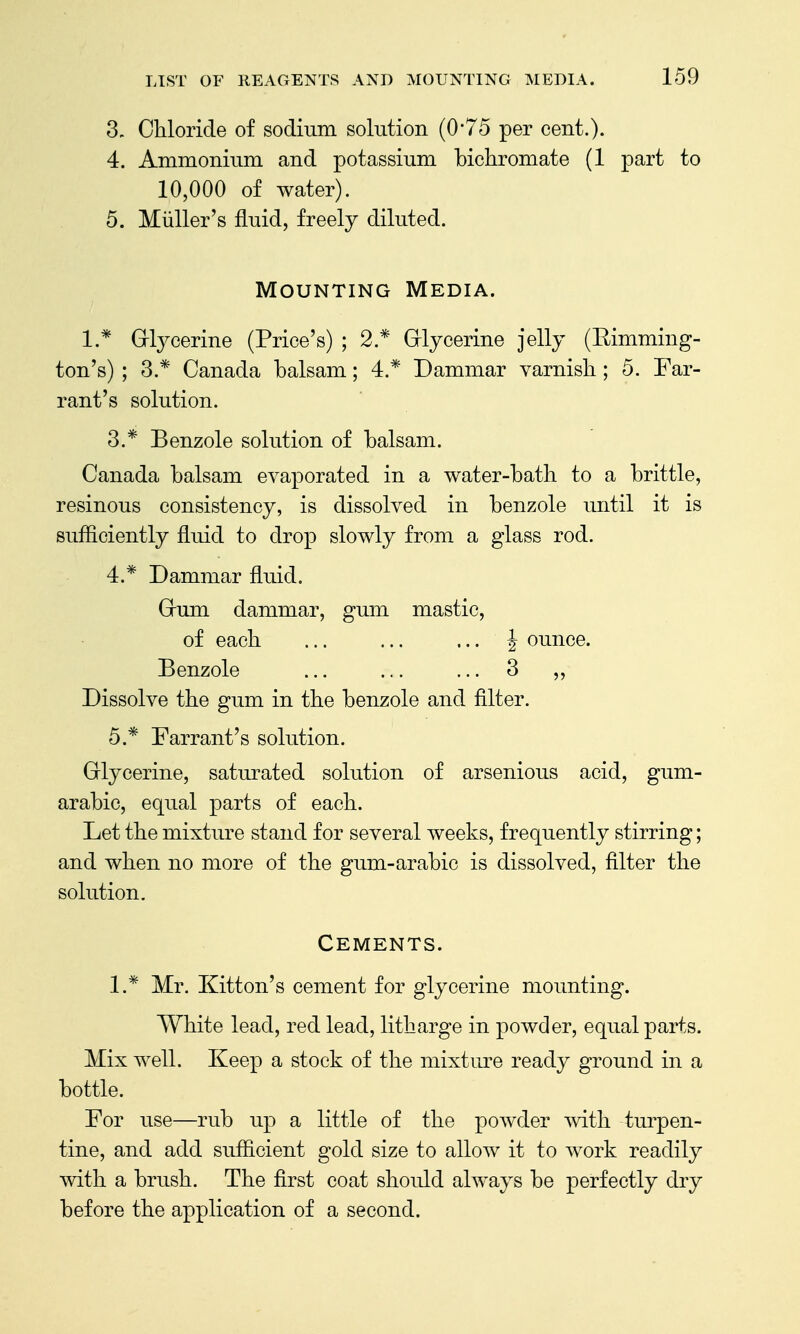 3- Chloride of sodium solution (0*75 per cent.). 4. Ammonium and potassium bichromate (1 part to 10,000 of water). 5. Mliller's fluid, freely diluted. Mounting Media. 1.* Grlycerine (Price's) ; 2.* Grlycerine jelly (Rimming- ton's) ; 3.* Canada balsam; 4.* Dammar varnish; 5. Far- rant's solution. 3. * Benzole solution of balsam. Canada balsam evaporated in a water-bath to a brittle, resinous consistency, is dissolved in benzole until it is sufficiently fluid to drop slowly from a glass rod. 4. * Dammar fluid. Grum dammar, gum mastic, of each J ounce. Benzole ... ... ... 3 ,, Dissolve the gum in the benzole and filter. 5. * Tarrant's solution. Glycerine, saturated solution of arsenious acid, gum- arabic, equal parts of each. Let the mixture stand for several weeks, frequently stirring; and when no more of the gum-arabic is dissolved, filter the solution. Cements. 1.* Mr. Kitton's cement for glycerine mounting. White lead, red lead, litharge in powder, equal parts. Mix well. Keep a stock of the mixture ready ground in a bottle. For use—rub up a little of the powder mth turpen- tine, and add sufficient gold size to allow it to work readily with a brush. The first coat should always be perfectly dry before the application of a second.
