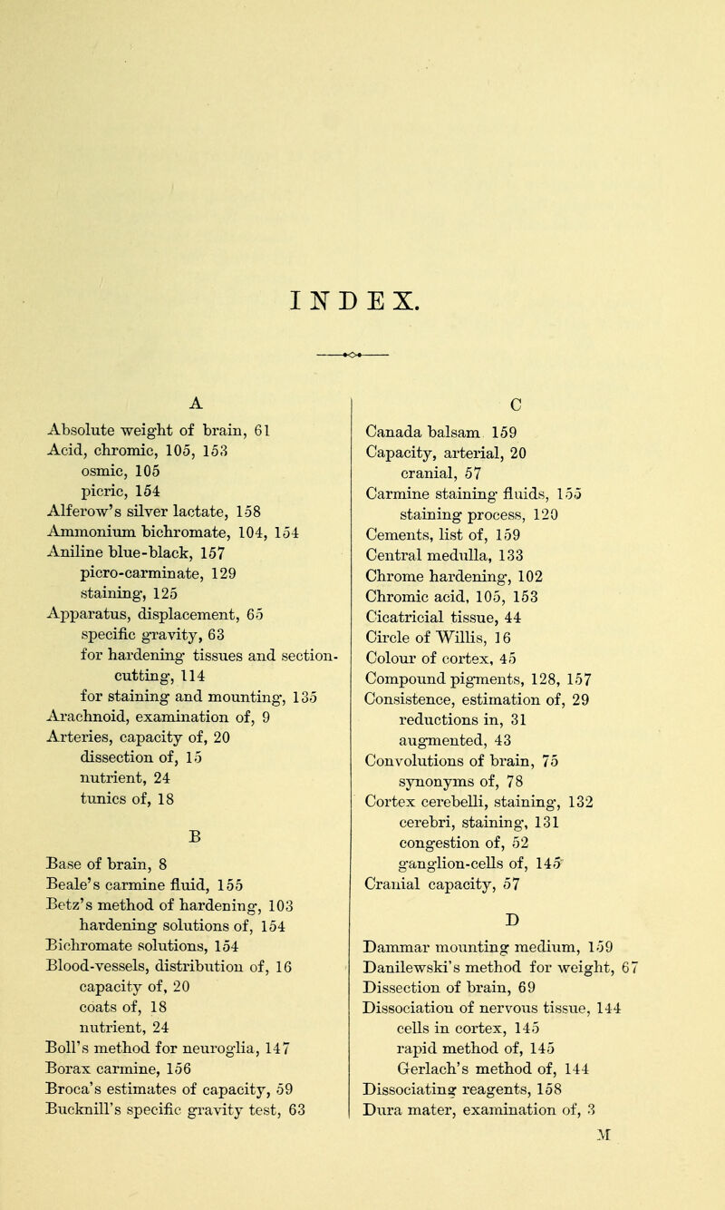 I ]sr D E X. A Absolute weight of brain, 61 Acid, chromic, 105, 153 osmic, 105 picric, 154 Alferow's silver lactate, 158 Ammonium bichromate, 104, 154 Aniline blue-black, 157 picro-carminate, 129 staining, 125 AjDparatus, displacement, 65 specific gravity, 63 for hardening tissues and section- cutting', 114 for staining and mounting-, 135 Arachnoid, examination of, 9 Arteries, capacity of, 20 dissection of, 15 nutrient, 24 tunics of, 18 B Base of brain, 8 Beale's carmine fluid, 155 Betz's method of hardening, 103 hardening solutions of, 154 Bichromate solutions, 154 Blood-vessels, distribution of, 16 capacity of, 20 coats of, 18 nutrient, 24 Boll's method for neuroglia, 147 Borax carmine, 156 Broca's estimates of capacity, 59 Bucknill's specific gravity test, 63 C Canada balsam 159 Capacity, arterial, 20 cranial, 57 Carmine staining fluids, 155 staining process, 120 Cements, list of, 159 Central medulla, 133 Chrome hardening, 102 Chromic acid, 105, 153 Cicatricial tissue, 44 Circle of Willis, 16 Colour of cortex, 45 Compound pigments, 128, 157 Consistence, estimation of, 29 reductions in, 31 augmented, 43 Convolutions of brain, 75 synonyms of, 78 Cortex cerebelli, staining-, 132 cerebri, staining, 131 congestion of, 52 ganglion-cells of, 145 Cranial capacity, 57 D Dammar mounting mediiim, 159 Danilewski's method for weight, 67 Dissection of brain, 69 Dissociation of nervous tissue, 144 cells in cortex, 145 rapid method of, 145 Gerlach's method of, 144 Dissociating reagents, 158 Dura mater, examination of, 3