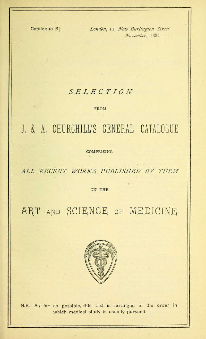 Catalogue B] London^ ii. New Burlington Street November^ 1882 SE LECTIO N FROM J, k A. CHURCHILL'S GENERAL CATALOGUE COMPRISING ALL RECENT WORKS PUBLISHED BY THEM ON THE ftKT A|4D SCIENCE OF MEDICIKjE; N.B.—As far as possible, this List is arranged in the order in which medical study is usually pursued.