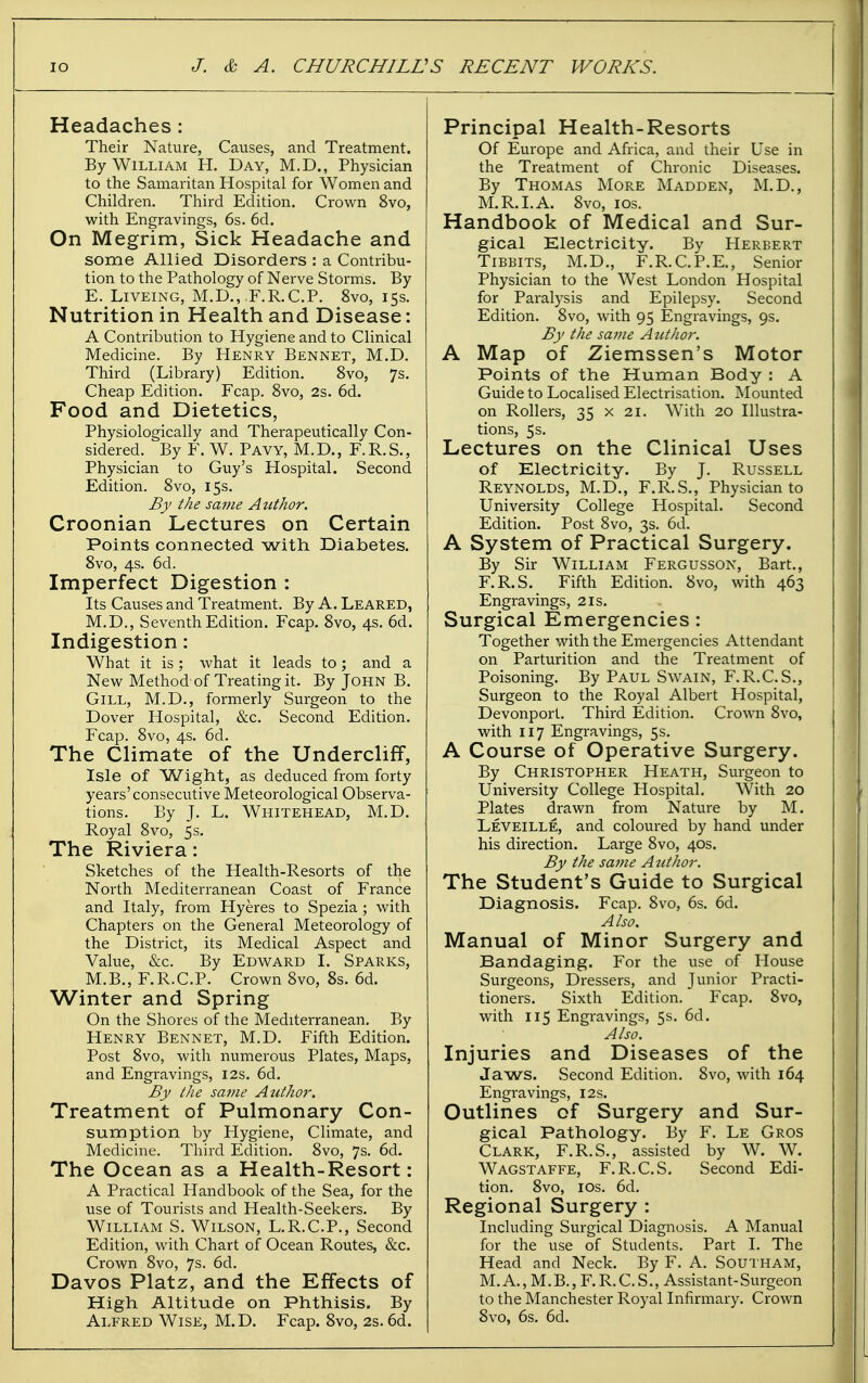 Headaches : Their Nature, Causes, and Treatment. By William H. Day, M.D., Physician to the Samaritan Hospital for Women and Children. Third Edition. Crown 8vo, with Engravings, 6s. 6d. On Megrim, Sick Headache and some Allied Disorders : a Contribu- tion to the Pathology of Nerve Storms. By E. LiVEiNG, M.D.,.F.R.C.P. 8vo, 15s. Nutrition in Health and Disease: A Contribution to Hygiene and to Clinical Medicine. By Henry Bennet, M.D. Third (Library) Edition. 8vo, 7s. Cheap Edition. Fcap, 8vo, 2s. 6d. Food and Dietetics, Physiologically and Therapeutically Con- sidered. By F. W. Pavy, M.D., F.R.S., Physician to Guy's Hospital. Second Edition. 8vo, 15s. By the sajiie Author, Croonian Lectures on Certain Points connected with Diabetes. 8vo, 4s. 6d. Imperfect Digestion : Its Causes and Treatment. By A. Leaked, M.D., Seventh Edition. Fcap. 8vo, 4s. 6d. Indigestion: What it is; what it leads to; and a New Method of Treating it. By John B. Gill, M.D., formerly Surgeon to the Dover Hospital, &c. Second Edition. Fcap, 8vo, 4s. 6d. The Climate of the Undercliff, Isle of Wight, as deduced from forty years'consecutive Meteorological Observa- tions. By J. L. Whitehead, M.D. Royal 8vo, 5 s. The Riviera: Sketches of the Health-Resorts of the North Mediterranean Coast of France and Italy, from Hyeres to Spezia ; with Chapters on the General Meteorology of the District, its Medical Aspect and Value, &c. By Edward I. Sparks, M.B., F.R.C.P. Crown 8vo, 8s. 6d. Winter and Spring On the Shores of the Mediterranean. By Henry Bennet, M.D. Fifth Edition. Post 8vo, with numerous Plates, Maps, and Engravings, 12s. 6d. By the same Author. Treatment of Pulmonary Con- sumption by Flygiene, Climate, and Medicine. Third Edition. 8vo, 7s. 6d. The Ocean as a Health-Resort: A Practical Handbook of the Sea, for the use of Tourists and Health-Seekers. By William S. Wilson, L.R.C.P., Second Edition, with Chart of Ocean Routes, &c. Crown 8vo, 7s. 6d. Davos Platz, and the Effects of High Altitude on Phthisis. By Alfred Wise, M.D. Fcap. 8vo, 2s. 6d. Principal Health-Resorts Of Europe and Africa, and their Use in the Treatment of Chi-onic Diseases. By Thomas More Madden, M.D., M.R.I.A. 8vo, los. Handbook of Medical and Sur- gical Electricity. By Herbert TiBBiTS, M.D., F.R.C.P.E., Senior Physician to the West London Hospital for Paralysis and Epilepsy. Second Edition. 8vo, with 95 Engravings, 9s. By the sa?ne Author. A Map of Ziemssen's Motor Points of the Human Body : A Guide to Localised Electrisation. Mounted on Rollers, 35 x 21. With 20 Illustra- tions, 5s. Lectures on the Clinical Uses of Electricity. By J. Russell Reynolds, M.D., F.R.S., Physician to University College Hospital. Second Edition. Post 8vo, 3s. 6d. A System of Practical Surgery. By Sir William Fergusson, Bart., F.R.S. Fifth Edition. 8vo, with 463 Engravings, 21s. Surgical Emergencies: Together with the Emergencies Attendant on Parturition and the Treatment of Poisoning. By Paul Swain, F.R.C.S., Surgeon to the Royal Albert Hospital, Devonport. Third Edition. Crown 8vo, with 117 Engravings, 5s. A Course of Operative Surgery. By Christopher Heath, Surgeon to University College Hospital. With 20 Plates drawn from Nature by M. Leveille, and coloured by hand under his direction. Large 8vo, 40s. By the sa7ne Author. The Student's Guide to Surgical Diagnosis. Fcap. 8vo, 6s. 6d. Also, Manual of Minor Surgery and Bandaging. For the use of House Surgeons, Dressers, and Junior Practi- tioners. Sixth Edition. Fcap. 8vo, with 115 Engravings, 5s. 6d. Also. Injuries and Diseases of the Jaws. Second Edition, 8vo, with 164 Engravings, 12s. Outlines of Surgery and Sur- gical Pathology. By F. Le Gros Clark, F.R.S., assisted by W. W. Wagstaffe, F.R.C.S. Second Edi- tion. 8vo, los. 6d. Regional Surgery : Including Surgical Diagnosis. A Manual for the use of Students. Part I. The Head and Neck. By F. A. Southam, M.A., M.B., F.R.C.S., Assistant-Surgeon to the Manchester Royal Infirmary. Crown 8vo, 6s. 6d.