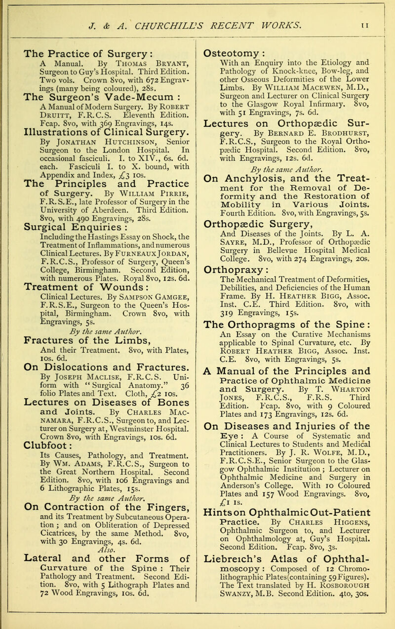 The Practice of Surgery : A Manual. By Thomas Bryant, Surgeon to Guy's Hospital. Third Edition. Two vols. Crown 8vo, with 672 Engrav- ings (many being coloured), 28s. The Surgeon's Vade-Mecum : A Manual of Modern Surgery. By Robert Druitt, F.R.C.S. Eleventh Edition. Fcap. 8vo, with 369 Engravings, 14s. Illustrations of Clinical Surgery. By Jonathan Hutchinson, Senior Surgeon to the London Hospital. In occasional fasciculi. I. to XIV., 6s. 6d. each. Fasciculi I. to X. bound, with Appendix and Index, £l los. The Principles and Practice of Surgery. By William Pirrie, F.R. S.E., late Professor of Surgery in the University of Aberdeen. Third Edition. 8vo, with 490 Engravings, 28s. Surgical Enquiries : Including the Hastings Essay on Shock, the Treatment of Inflammations, and numerous Clinical Lectures. By Furneaux Jordan, F.R.C.S., Piofessor of Surgery, Queen's College, Birmingham. Second Edition, with numerous Plates. Royal 8vo, 12s. 6d. Treatment of Wounds: Clinical Lectures. By Sampson Gamgee, F.R.S.E., Surgeon to the Queen's Hos- pital, Birmingham. Crown 8vo, with Engravings, 5s. By the same Author. Fractures of the Limbs, And their Treatment. 8vo, with Plates, ICS. 6d. On Dislocations and Fractures. By Joseph Maclise, F.R.C.S. Uni- form with  Surgical Anatomy. 36 folio Plates and Text. Cloth, £2. los. Lectures on Diseases of Bones and Joints. By Charles Mac- namara, F.R.C.S., Surgeon to, and Lec- turer on Surgery at, Westminster Hospital. Crown 8vo, with Engravings, los. 6d. Clubfoot: Its Causes, Pathology, and Treatment. By Wm. Adams, F.R.C.S., Surgeon to the Great Northern Hospital. Second Edition. 8vo, with 106 Engravings and 6 Lithographic Plates, 15s. By the saiiie Author. On Contraction of the Fingers, and its Treatment by Subcutaneous Opera- tion ; and on Obliteration of Depressed Cicatrices, by the same Method. 8vo, with 30 Engravings, 4s. 6d. Also. Lateral and other Forms of Curvature of the Spine : Their Pathology and Treatment. Second Edi- tion. 8vo, with 5 Lithograph Plates and 72 Wood Engravings, los. 6d. Osteotomy : With an Enquiry into the Etiology and Pathology of Knock-knee, Bow-leg, and other Osseous Deformities of the Lower Limbs. By William Macewen, M.D., Surgeon and Lecturer on Clinical Surgery to the Glasgow Royal Infirmary. 8vo, with 51 Engravings, 7s. 6d. Lectures on Orthopaedic Sur- gery. By Bernard E. Brodhurst, F.R.C.S., Surgeon to the Royal Ortho- paedic Hospital. Second Edition. 8vo, with Engravings, 12s. 6d. By the sajne Atdhor. On Anchylosis, and the Treat- ment for the Removal of De- formity and the Restoration of Mobility in Various Joints. Fourth Edition. 8vo, with Engravings, 5s. Orthopaedic Surgery, And Diseases of the Joints. By L. A. Sayre, M.D., Professor of Orthopaedic Surgery in Bellevue Hospital Medical College. 8vo, with 274 Engravings, 20s, Orthopraxy: The Mechanical Treatment of Deformities, Debilities, and Deficiencies of the Human Frame. By H. Heather Bigg, Assoc. Inst. C.E. Third Edition. 8vo, with 319 Engravings, 15s. The Orthopragms of the Spine: An Essay on the Curative Mechanisms applicable to Spinal Curvature, etc. By Robert Heather Bigg, Assoc. Inst. C.E. 8vo, with Engravings, 5s. A Manual of the Principles and Practice of Ophthalmic Medicine and Surgery. By T. Wharton Jones, F.R.C.S., F.R.S. Third Edition. Fcap. 8vo, with 9 Coloured Plates and 173 Engravings, 12s. 6d. On Diseases and Injuries of the Eye : A Course of Systematic and Clinical Lectures to Students and Medical Practitioners. By J. R. Wolfe, M.D., F.R.C. S.E., Senior Surgeon to the Glas- gow Ophthalmic Institution ; Lecturer on Ophthalmic Medicine and Surgery in Anderson's College. With 10 Coloured Plates and 157 Wood Engravings. 8vo, IS. Hints on Ophthalmic Out-Patient Practice. By Charles Higgens, Ophthalmic Surgeon to, and Lecturer on Ophthalmology at, Guy's Hospital. Second Edition. Fcap. 8vo, 3s. Liebreich's Atlas of Ophthal- moscopy : Composed of 12 Chromo- lithographic Plates (containing 59 Figures). The Text translated by H. Rosborough SwANZY, M.B. Second Edition. 4to, 30s.