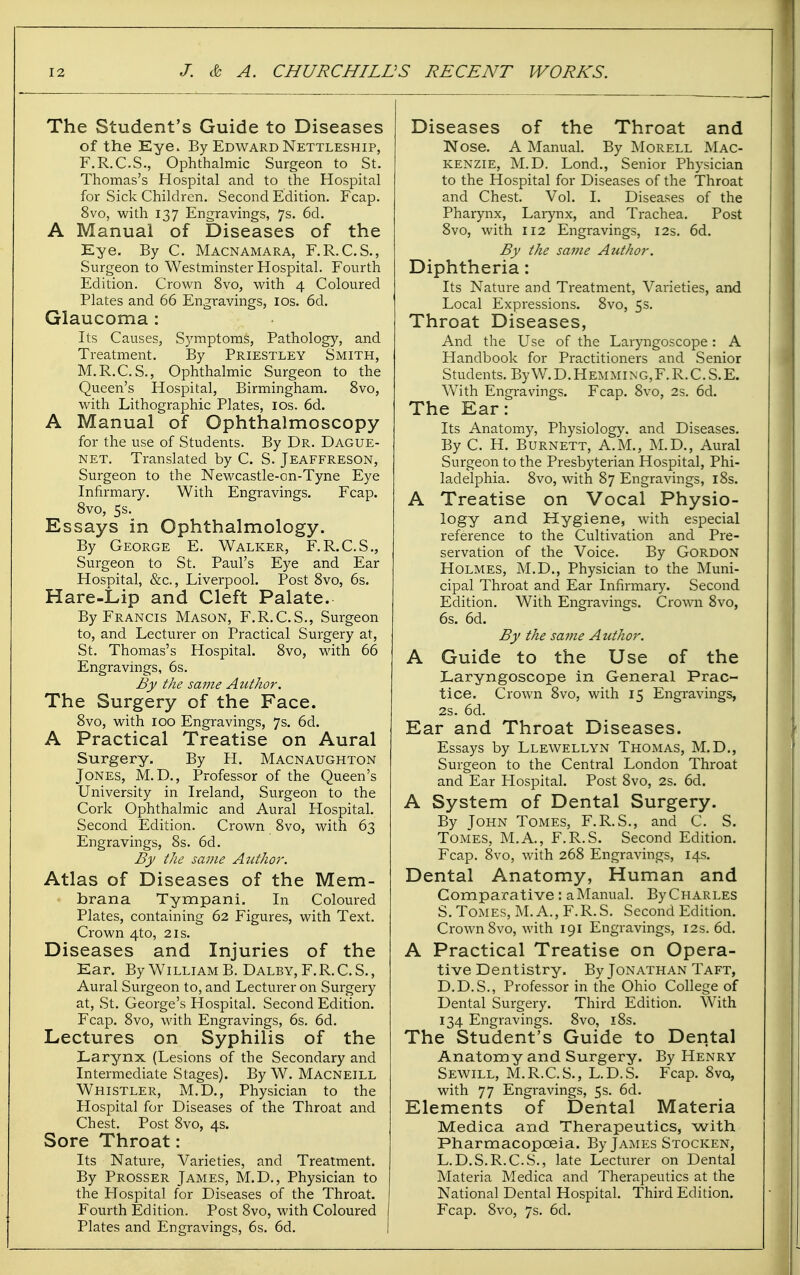 The Student's Guide to Diseases of the Eye. By Edward Nettleship, F.R.C.S., Ophthalmic Surgeon to St. Thomas's Hospital and to the Hospital for Sick Children. Second Edition. Fcap. 8vo, with 137 Engravings, 7s. 6d. A Manual of Diseases of the Eye, By C. Macnamara, F.R.C.S., Surgeon to Westminster Hospital. Fourth Edition. Crown 8vo, with 4 Coloured Plates and 66 Engravings, los. 6d. Glaucoma : Its Causes, Sj'mptoms, Pathology, and Treatment. By Priestley Smith, M.R.C. S., Ophthalmic Surgeon to the Queen's Hospital, Birmingham. 8vo, with Lithographic Plates, los. 6d. A Manual of Ophthalmoscopy for the use of Students. By Dr. Dague- NET. Translated by C. S. Jeaffreson, Surgeon to the Newcastle-on-Tyne Eye Infirmary. With Engravings. Fcap, Svo, 5s. Essays in Ophthalmology. By George E. Walker, F.R.C.S., Surgeon to St. Paul's Eye and Ear Hospital, &c., Liverpool. Post Svo, 6s. Hare-Lip and Cleft Palate. By Francis Mason, F.R.C.S., Surgeon to, and Lecturer on Practical Surgery at, St. Thomas's Hospital, Svo, with 66 Engravings, 6s. By the same Atithoi-. The Surgery of the Face. Svo, with ICQ Engravings, 7s. 6d, A Practical Treatise on Aural Surgery. By H, Macnaughton Jones, M.D., Professor of the Queen's University in Ireland, Surgeon to the Cork Ophthalmic and Aural Hospital. Second Edition. Crown Svo, with 63 Engravings, Ss. 6d. By the same Author. Atlas of Diseases of the Mem- brana Tympani. In Coloured Plates, containing 62 Figures, with Text. Crown 4to, 21s. Diseases and Injuries of the Ear. By William B. Dalby,F.R.C.S., Aural Surgeon to, and Lecturer on Surgery at, St. George's Hospital. Second Edition. Fcap. Svo, with Engravings, 6s, 6d. Lectures on Syphilis of the Larynx (Lesions of the Secondary and Intermediate Stages), By W. Macneill Whistler, M.D., Physician to the Hospital for Diseases of the Throat and Chest. Post Svo, 4s. Sore Throat: Its Nature, Varieties, and Treatment. By Prosser James, M.D., Physician to the Hospital for Diseases of the Throat. Fourth Edition. Post Svo, with Coloured Plates and Engravings, 6s. 6d. Diseases of the Throat and Nose. A Manual By Morell Mac- kenzie, M.D. Lond., Senior Physician to the Hospital for Diseases of the Throat and Chest. Vol. 1. Diseases of the Pharynx, Larynx, and Trachea. Post Svo, with 112 Engravings, 12s. 6d. By the same Author. Diphtheria: Its Nature and Treatment, Varieties, and Local Expressions. Svo, 5s. Throat Diseases, And the Use of the Laryngoscope: A Handbook for Practitioners and Senior Students. ByW.D.HEMMiNG,F.R.C.S.E. With Engravings. Fcap. Svo, 2s. 6d. The Ear: Its Anatomy, Physiology, and Diseases. By C. H. Burnett, A.M., M.D., Aural Surgeon to the Presbyterian Hospital, Phi- ladelphia. Svo, with S7 Engravings, 18s. A Treatise on Vocal Physio- logy and Hygiene, with especial reference to the Cultivation and Pre- servation of the Voice. By Gordon Holmes, M.D., Physician to the Muni- cipal Throat and Ear Infirmary. Second Edition, With Engravings. Crown Svo, 6s. 6d, By the same Author. A Guide to the Use of the Laryngoscope in General Prac- tice, Crown Svo, with 15 Engravings, 2s. 6d. Ear and Throat Diseases. Essays by Llewellyn Thomas, M.D., Surgeon to the Central London Throat and Ear Hospital. Post Svo, 2s. 6d. A System of Dental Surgery. By John Tomes, F.R.S., and C. S. Tomes, M.A., F.R.S. Second Edition. Fcap. Svo, with 26S Engravings, 14s. Dental Anatomy, Human and Comparative : a Manual. By Charles S. Tomes, M. A., F.R.S. Second Edition. Crown Svo, with 191 Engravings, 12s. 6d. A Practical Treatise on Opera- tive Dentistry. By Jonathan Taft, D.D.S., Professor in the Ohio College of Dental Surgery. Third Edition. With 134 Engravings. Svo, iSs. The Student's Guide to Dental Anatomy and Surgery. By Henry Sewill, M.R.C.S., L.D.S, Fcap. Svo, with 77 Engravings, 5s. 6d. Elements of Dental Materia Medica and Therapeutics, with Pharmacopoeia, By James Stocken, L.D.S.R.C.S., late Lecturer on Dental Materia Medica and Therapeutics at the National Dental Hospital. Third Edition. Fcap. Svo, 7s. 6d.