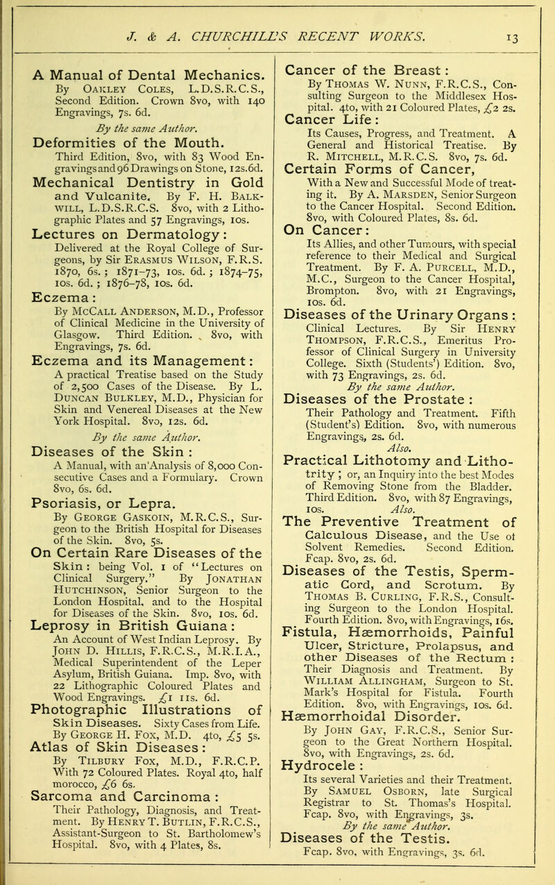 A Manual of Dental Mechanics. By Oakley Coles, L.D.S.R.C.S., Second Edition. Crown 8vo, with 140 Engravings, 7s. 6d. By the same Author. Deformities of the Mouth. Third Edition, 8vo, with 83 Wood En- gravings and 96 Drawings on Stone, I2s.6d. Mechanical Dentistry in Gold and Vulcanite. By F. H. Balk- will, L.D.S.R.C.S. 8vo, with 2 Litho- graphic Plates and 57 Engravings, los. Lectures on Dermatology: Dehvered at the Royal College of Sur- geons, by Sir Erasmus Wilson, F.R.S. 1870, 6s. ; 1871-73, ICS. 6d. ; 1874-75, ICS. 6d. ; 1876-78, los. 6d. Eczema: By McCall Anderson, M.D., Professor of Clinical Medicine in the University of Glasgow. Third Edition. , 8vo, with Engravings, 7s. 6d. Eczema and its Management: A practical Treatise based on the Study of 2,500 Cases of the Disease. By L. Duncan Bulkley, M.D., Physician for Skin and Venereal Diseases at the New York Hospital. 8vo, 12s. 6d. By the same Author. Diseases of the Skin : A Manual, with an Analysis of 8,000 Con- secutive Cases and a Formulary. Crown 8vo, 6s. 6d. Psoriasis, or Lepra. By George Gaskoin, M.R.C.S., Sur- geon to the British Hospital for Diseases of the Skin. 8vo, 5s. On Certain Rare Diseases of the Skin: being Vol. i of Lectures on Clinical Surgery. By Jonathan Hutchinson, Senior Surgeon to the London Hospital, and to the Hospital for Diseases of the Skin. 8vo, los. 6d. Leprosy in British Guiana : An Account of West Indian Leprosy. By John D. Hillis, F.R.C.S., M.R.LA., Medical Superintendent of the Leper Asylum, British Guiana. Imp. 8vo, with 22 Lithogi-aphic Coloured Plates and Wood Engravings, lis. 6d. Photographic Illustrations of Skin Diseases. Sixty Cases from Life. By George H. Fox, M.D. 4to, ^5 5s. Atlas of Skin Diseases : By Tilbury Fox, M.D., F.R.C.P. With 72 Coloured Plates. Royal 4to, half morocco, £6 6s. Sarcoma and Carcinoma : Their Pathology, Diagnosis, and Treat- ment. By Henry T. Butlin, F.R.C.S., Assistant-Surgeon to St. Bartholomew's Hospital. 8vo, with 4 Plates, 8s. Cancer of the Breast : By Thomas W. Nunn, F.R.C.S., Con- sulting Surgeon to the Middlesex Hos- pital. 4to, with 21 Coloured Plates, £2. 2s. Cancer Life: Its Causes, Progress, and Treatment. A General and Historical Treatise. By R. Mitchell, M.R.C.S. 8vo, 7s. 6d. Certain Forms of Cancer, With a New and Successful Mode of treat- ing it. By A. Marsden, Senior Surgeon to the Cancer Hospital. Second Edition. 8vo, with Coloured Plates, 8s. 6d. On Cancer: Its Allies, and other Tumours, with special reference to their Medical and Surgical Treatment. By F. A. Purcell, M.D., M.C., Surgeon to the Cancer Hospital, Brompton. 8vo, with 21 Engravings, los. 6d. Diseases of the Urinary Organs : Clinical Lectures. By Sir Henry Thompson, F.R.C.S., Emeritus Pro- fessor of Clinical Surgery in University College. Sixth (Students') Edition. 8vo, with 73 Engravings, 2s. 6d. By the same Author. Diseases of the Prostate : Their Pathology and Treatment. Fifth (Student's) Edition. 8vo, with numerous Engravings, 2s. 6d. Also. Practical Lithotomy and Litho- trity ; or, an Inquiry into the best Modes of Removing Stone from the Bladder. Third Edition. 8vo, with 87 Engravings, I OS. Also. The Preventive Treatment of Calculous Disease, and the Use ot Solvent Remedies. Second Edition. Fcap. 8vo, 2s. 6d. Diseases of the Testis, Sperm- atic Cord, and Scrotum. By Thomas B. Curling, F.R.S., Consult- ing Surgeon to the London Hospital. Fourth Edition. 8vo, with Engravings, i6s. Fistula, Haemorrhoids, Painful Ulcer, Stricture, Prolapsus, and other Diseases of the Rectum : Their Diagnosis and Treatment. By William Allingham, Surgeon to St. Mark's Hospital for Fistula. Fourth Edition. 8vo, with Engravings, los. 6d. Hsemorrhoidal Disorder. By John Gay, F.R.C.S., Senior Sur- geon to the Great Northern Hospital. 8vo, with Engravings, 2s. 6d. Hydrocele : Its several Varieties and their Treatment. By Samuel Osborn, late Surgical Registrar to St. Thomas's Hospital. Fcap. 8vo, with Eii^ravings, 3s. By the same Author. Diseases of the Testis. Fcap. 8vo, with Engravings, 3s. 6d.