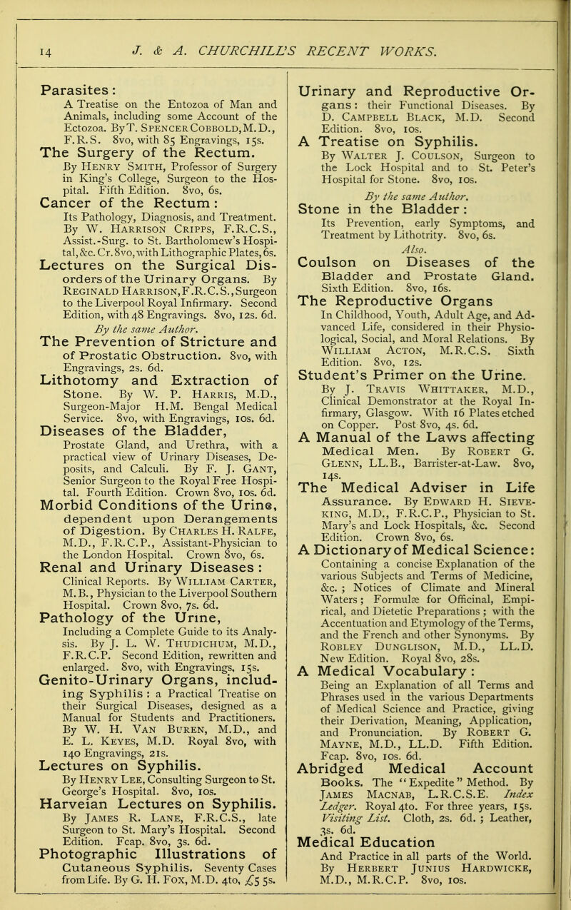 Parasites: A Treatise on the Entozoa of Man and Animals, including some Account of the Ectozoa, ByT. SpencerCobbold,M,D., F.R. S. 8vo, with 85 Engravings, 15s. The Surgery of the Rectum. By Henry Smith, Professor of Surgery in King's College, Surgeon to the Hos- pital. Fifth Edition. 8vo, 6s. Cancer of the Rectum : Its Pathology, Diagnosis, and Treatment. By W. Harrison Cripps, F.R.C.S., Assist.-Surg, to St. Bartholomew's Hospi- tal, &c. Cr. 8vo, with Lithographic Plates, 6s. Lectures on the Surgical Dis- orders of the Urinary Organs. By Reginald Harrison,F.R.C.S.,Surgeon to the Liverpool Royal Infirmary. Second Edition, with 48 Engravings. Svo, I2s. 6d. By the same Author. The Prevention of Stricture and of Prostatic Obstruction. Svo, with Engravings, 2s. 6d. Lithotomy and Extraction of Stone. By W. P. Harris, M.D., Surgeon-Major H.M. Bengal Medical Service. 8vo, with Engravings, IDs. 6d. Diseases of the Bladder, Prostate Gland, and Urethra, with a practical view of Urinary Diseases, De- posits, and Calculi. By F. J. Gant, Senior Surgeon to the Royal Free Hospi- tal. Fourth Edition. Crown Svo, los. 6d. Morbid Conditions of the Urine, dependent upon Derangements of Digestion. By Charles H. Ralfe, M.D., F.R.CP., Assistant-Physician to the London Hospital. Crown 8vo, 6s. Renal and Urinary Diseases : Clinical Reports. By William Carter, M.B., Physician to the Liverpool Southern Hospital. Crown Svo, 7s. 6d. Pathology of the Urine, Including a Complete Guide to its Analy- sis. By J. L. W. Thudichum, M.D., F.R.CP. Second Edition, rewritten and enlarged. Svo, with Engravings, 15s. Genito-Urinary Organs, includ- ing Syphilis ; a Practical Treatise on their Surgical Diseases, designed as a Manual for Students and Practitioners. By W. H. Van Buren, M.D., and E. L. Keyes, M.D. Royal Svo, with 140 Engravings, 21s. Lectures on Syphilis. By Henry Lee, Consulting Surgeon to St. George's Hospital. Svo, los. Harveian Lectures on Syphilis. By James R. Lane, F.R.CS., late Surgeon to St. Mary's Hospital. Second Edition. Fcap. Svo, 3s. 6d. Photographic Illustrations of Cutaneous Syphilis. Seventy Cases from Life. By G. H. Fox, M.D. 4to, 5s. Urinary and Reproductive Or- gans : their Functional Diseases, By D. Campbell Black, M.D. Second Edition. Svo, los. A Treatise on Syphilis. By Walter J. Coulson, Surgeon to the Lock Hospital and to St. Peter's Hospital for Stone. Svo, los. By the same Author. Stone in the Bladder : Its Prevention, early Symptoms, and Treatment by Lithotrity. Svo, 6s. Also. Coulson on Diseases of the Bladder and Prostate Gland. Sixth Edition. Svo, i6s. The Reproductive Organs In Childhood, Youth, Adult Age, and Ad- vanced Life, considered in their Physio- logical, Social, and Moral Relations. By William Acton, M.R.C.S. Sixth Edition. Svo, 12s. Student's Primer on the Urine. By J. Travis Whittaker, M.D., Clinical Demonstrator at the Royal In- firmary, Glasgow. With 16 Plates etched on Copper. Post Svo, 4s. 6d. A Manual of the Laws affecting Medical Men. By Robert G. Glenn, LL.B., Barrister-at-Law. Svo, 14s. The Medical Adviser in Life Assurance. By Edward H. Sieve- king, M.D., F.R.CP., Physician to St. Mary's and Lock Hospitals, &c. Second Edition. Crown Svo, 6s. A Dictionary of Medical Science: Containing a concise Explanation of the various Subjects and Terms of Medicine, &c. ; Notices of Climate and Mineral Waters; Formulae for Officinal, Empi- rical, and Dietetic Preparations ; with the Accentuation and Etymology of the Terms, and the French and other Synonyms. By ROBLEY DUNGLISON, M.D., LL.D. New Edition. Royal Svo, 28s. A Medical Vocabulary : Being an Explanation of all Terms and Phrases used in the various Departments of Medical Science and Practice, giving their Derivation, Meaning, Application, and Pronunciation. By Robert G. Mayne, M.D., LL.D. Fifth Edition. Fcap. Svo, ICS. 6d. Abridged Medical Account Books. The  Expedite  Method. By James Macnab, L.R.C.S.E. Iitdex Ledger. Royal 4to. For three years, 15s. Visiting List. Cloth, 2s. 6d. ; Leather, 3s. 6d. Medical Education And Practice in all parts of the World. By Herbert Junius Hardwicke, M.D., M.R.CP. Svo, ios.