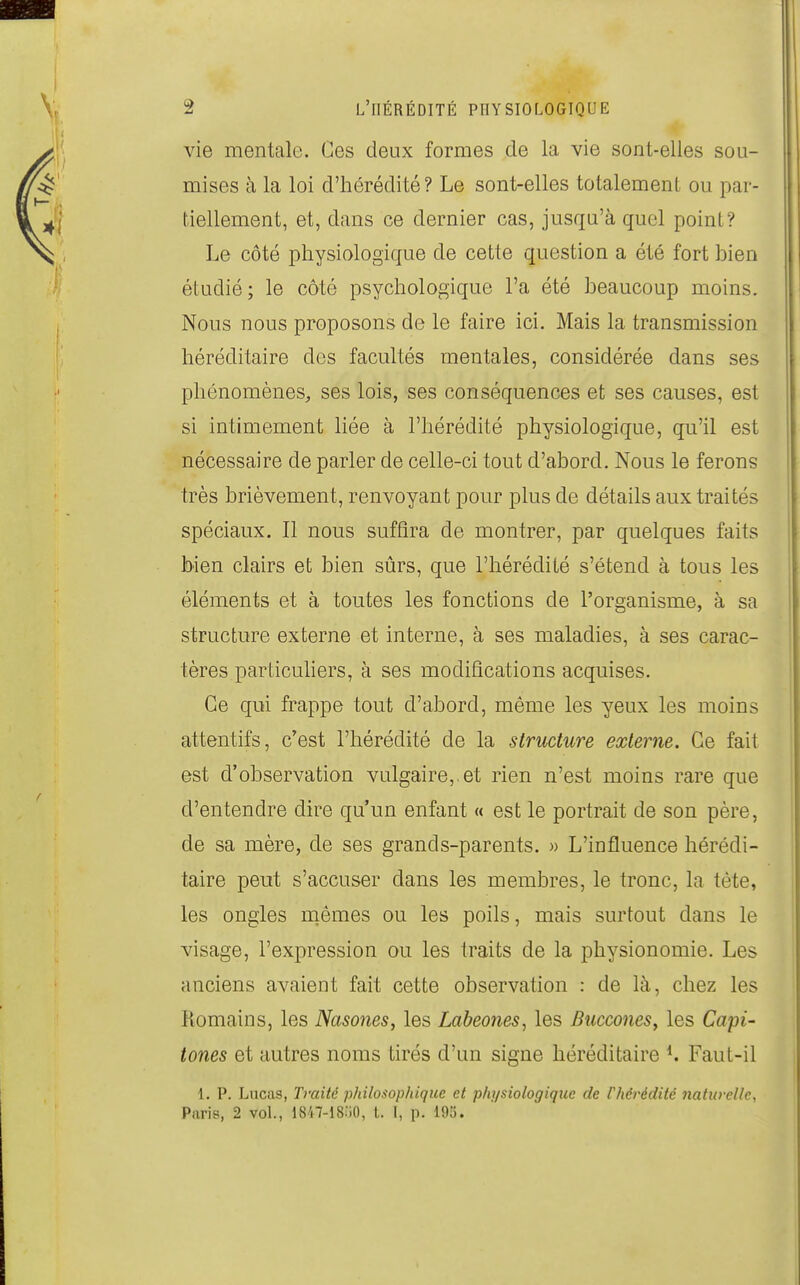 vie mentale. Ces deux formes de la vie sont-elles sou- mises à la loi d'hérédité? Le sont-elles totalement ou par- tiellement, et, dans ce dernier cas, jusqu'à quel point? Le côté physiologique de cette question a été fort bien étudié; le côté psychologique l'a été beaucoup moins. Nous nous proposons de le faire ici. Mais la transmission héréditaire des facultés mentales, considérée dans ses phénomènes, ses lois, ses conséquences et ses causes, est si intimement liée à l'hérédité physiologique, qu'il est nécessaire de parler de celle-ci tout d'abord. Nous le ferons très brièvement, renvoyant pour plus de détails aux traités spéciaux. Il nous suffira de montrer, par quelques faits bien clairs et bien sûrs, que l'hérédité s'étend à tous les éléments et à toutes les fonctions de l'organisme, à sa structure externe et interne, à ses maladies, à ses carac- tères particuhers, à ses modifications acquises. Ce qui frappe tout d'abord, même les yeux les moins attentifs, c'est l'hérédité de la structure externe. Ce fait est d'observation vulgaire,.et rien n'est moins rare que d'entendre dire qu'un enfant « est le portrait de son père, de sa mère, de ses grands-parents. » L'influence hérédi- taire peut s'accuser dans les membres, le tronc, la tète, les ongles naêmes ou les poils, mais surtout dans le visage, l'expression ou les traits de la physionomie. Les anciens avaient fait cette observation : de là, chez les Komains, les Nasones, les Labeones^ les BucconeSy les Capi- tones et autres noms tirés d'un signe héréditaire ^ Faut-il 1. P, Lucas, Traité philosophique et physiologique de l'hérédité naturelle, Paris, 2 vol., 1847-18.'i0, t. I, p. 193.