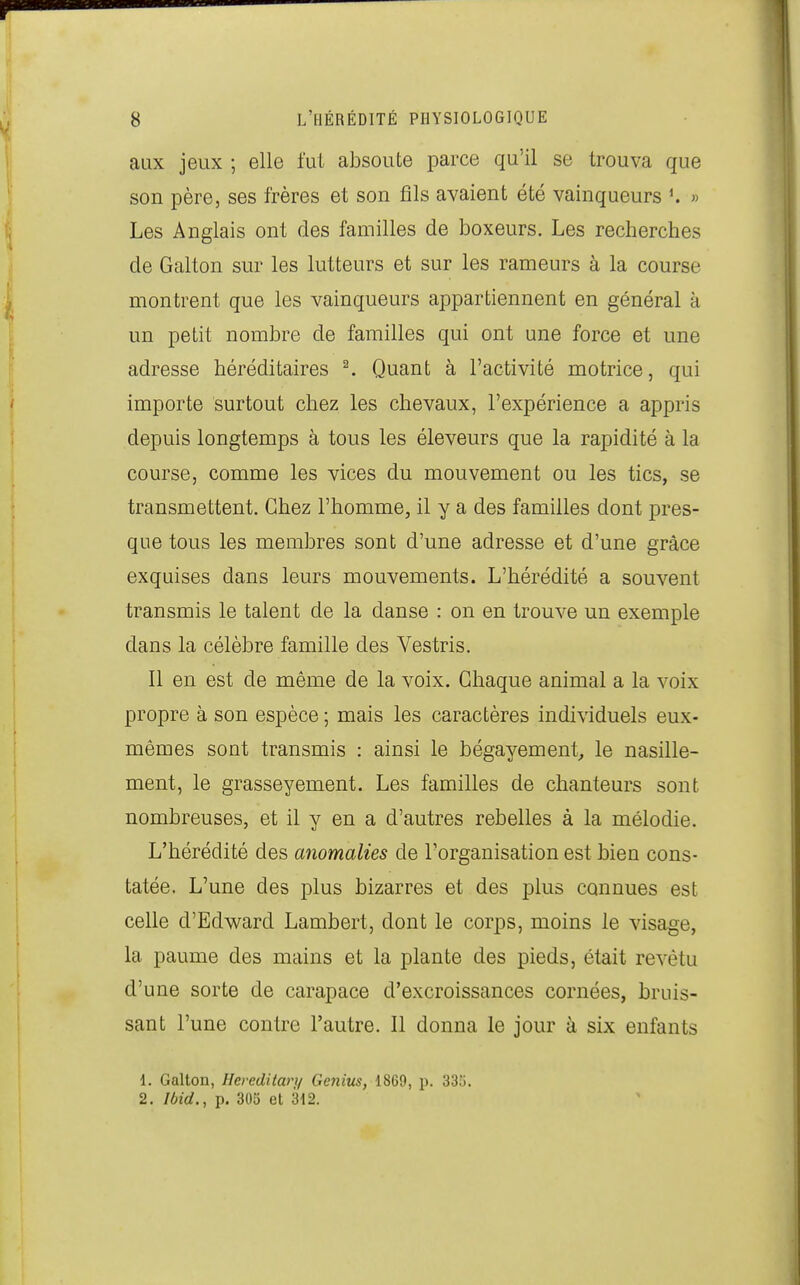 aux jeux ; elle fut absoute parce qu'il se trouva que son père, ses frères et son fils avaient été vainqueurs » Les Anglais ont des familles de boxeurs. Les recherches de Galton sur les lutteurs et sur les rameurs à la course montrent que les vainqueurs appartiennent en général à un petit nombre de familles qui ont une force et une adresse héréditaires ^ Quant à l'activité motrice, qui importe surtout chez les chevaux, l'expérience a appris depuis longtemps à tous les éleveurs que la rapidité à la course, comme les vices du mouvement ou les tics, se transmettent. Chez l'homme, il y a des familles dont pres- que tous les membres sont d'une adresse et d'une grâce exquises dans leurs mouvements. L'hérédité a souvent transmis le talent de la danse : on en trouve un exemple dans la célèbre famille des Vestris. Il en est de même de la voix. Chaque animal a la voix propre à son espèce ; mais les caractères individuels eux- mêmes sont transmis : ainsi le bégayement, le nasille- ment, le grasseyement. Les familles de chanteurs sont nombreuses, et il y en a d'autres rebelles à la mélodie. L'hérédité des anomalies de l'organisation est bien cons- tatée. L'une des plus bizarres et des plus connues est celle d'Edward Lambert, dont le corps, moins le visage, la paume des mains et la plante des pieds, était revêtu d'une sorte de carapace d'excroissances cornées, bruis- sant l'une contre l'autre. Il donna le jour à six enfants 1. Galton, Hereditari/ Genius, 1869, p. 33i). 2. Ibid., p. 305 et 312.