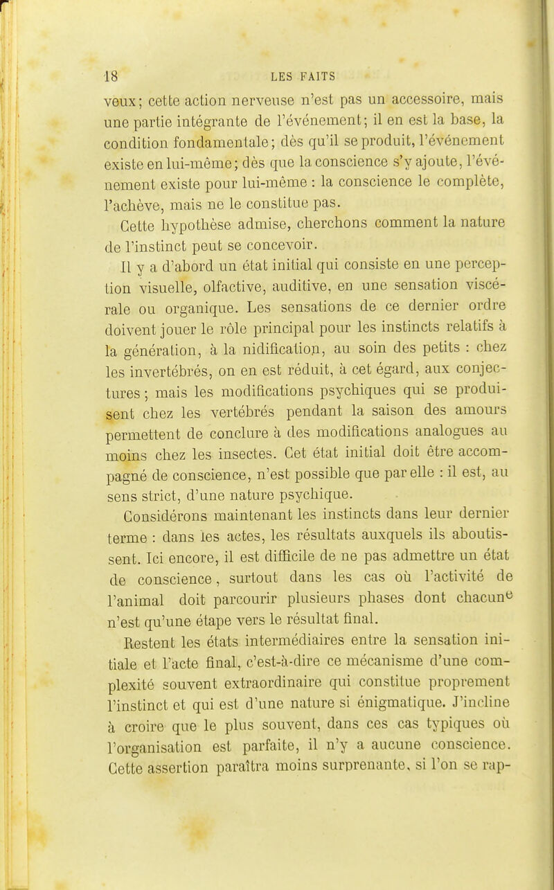 veux; cette action nerveuse n'est pas un accessoire, mais une partie intégrante de l'événement; il en est la base, la condition fondamentale; dès qu'il se produit, l'événement existe en lui-même; dès que la conscience s'y ajoute, l'évé- nement existe pour lui-même : la conscience le complète, l'achève, mais ne le constitue pas. Cette hypothèse admise, cherchons comment la nature de l'instinct peut se concevoir. Il y a d'abord un état initial qui consiste en une percep- tion visuelle, olfactive, auditive, en une sensation viscé- rale ou organique. Les sensations de ce dernier ordre doivent jouer le rôle principal pour les instincts relatifs à la génération, à la nidification, au soin des petits : chez les invertébrés, on en est réduit, à cet égard, aux conjec- tures ; mais les modifications psychiques qui se produi- sent chez les vertébrés pendant la saison des amours permettent de conclure à des modifications analogues au moins chez les insectes. Cet état initial doit être accom- pagné de conscience, n'est possible que par elle : il est, au sens strict, d'une nature psychique. Considérons maintenant les instincts dans leur dernier terme : dans les actes, les résultats auxquels ils aboutis- sent. Ici encore, il est difficile de ne pas admettre un état de conscience, surtout dans les cas où l'activité de l'animal doit parcourir plusieurs phases dont chacun^ n'est qu'une étape vers le résuUat final. Restent les états intermédiaires entre la sensation ini- tiale et l'acte final, c'est-à-dire ce mécanisme d'une com- plexité souvent extraordinaire qui constitue proprement l'instinct et qui est d'une nature si énigmatique. J'incline à croire que le plus souvent, dans ces cas typiques où l'organisation est parfaite, il n'y a aucune conscience. Cette assertion paraîtra moins surprenante, si l'on se rap-