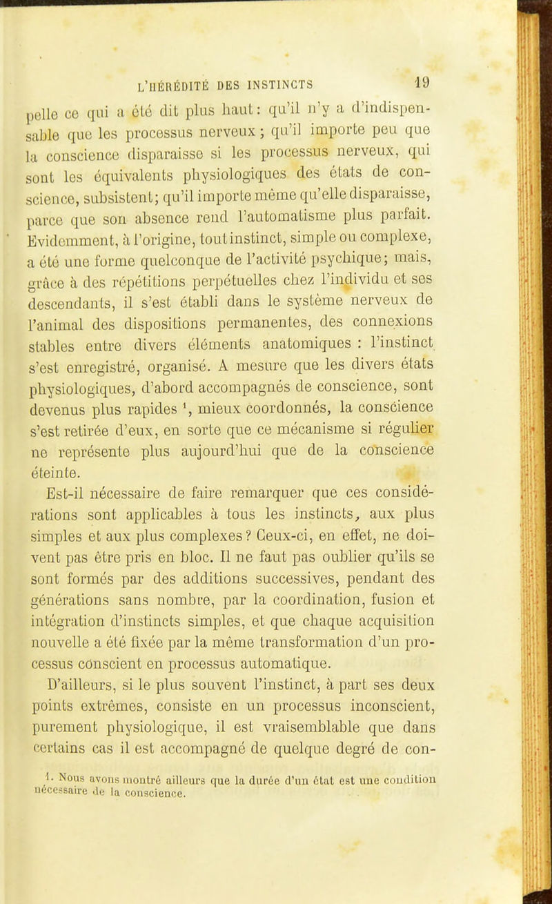 pelle ce qui a élé dit plus haut: qu'il n'y a d'indispen- sable que les processus nerveux ; qu'il importe peu que la conscience disparaisse si les processus nerveux, qui sont les équivalents physiologiques des états de con- science, subsistent; qu'il importe même qu'elle disparaisse, parce que son absence rend l'automatisme plus parfait. Evidemment, à l'origine, toutinstinct, simple ou complexe, a été une forme quelconque de l'activité psychique; mais, grâce à des répétitions perpétuelles chez l'individu et ses descendants, il s'est établi dans le système nerveux de l'animal des dispositions permanentes, des connexions stables entre divers éléments anatomiques : l'instinct s'est enregistré, organisé. A mesure que les divers états physiologiques, d'abord accompagnés de conscience, sont devenus plus rapides \ mieux coordonnés, la conscience s'est retirée d'eux, en sorte que ce mécanisme si réguUer ne représente plus aujourd'hui que de la conscience éteinte. Est-il nécessaire de faire remarquer que ces considé- rations sont applicables à tous les instincts, aux plus simples et aux plus complexes ? Ceux-ci, en effet, ne doi- vent pas être pris en bloc. Il ne faut pas oublier qu'ils se sont formés par des additions successives, pendant des générations sans nombre, par la coordination, fusion et intégration d'instincts simples, et que chaque acquisition nouvelle a été fixée par la même transformation d'un pro- cessus conscient en processus automatique. D'ailleurs, si le plus souvent l'instinct, à part ses deux points extrêmes, consiste en un processus inconscient, purement physiologique, il est vraisemblable que dans certains cas il est accompagné de quelque degré de con- i. Nous avons montré ailleurs que la durée d'un état est une condition nécessaire de la conscience.