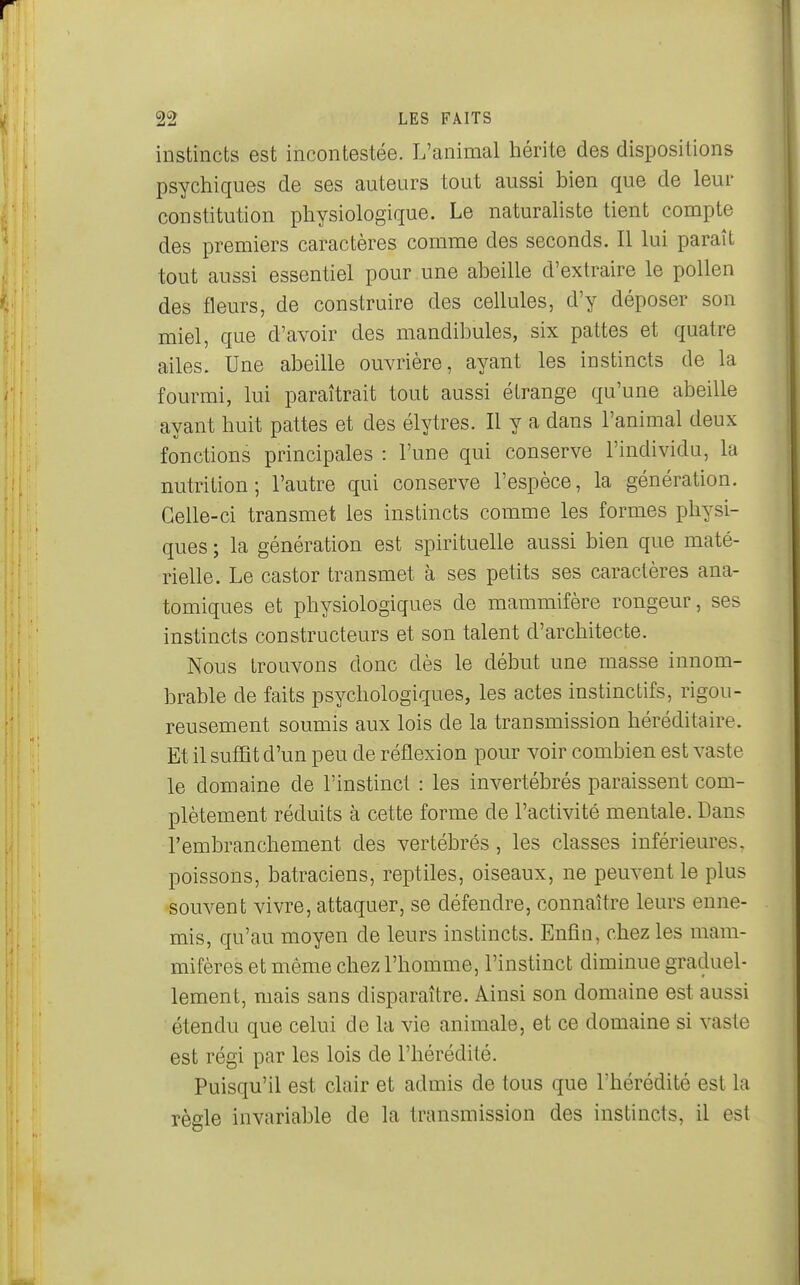 instincts est incontestée. L'animal hérite des dispositions psychiques de ses auteurs tout aussi bien que de leur constitution physiologique. Le naturaliste tient compte des premiers caractères comme des seconds. Il lui paraît tout aussi essentiel pour une abeille d'extraire le pollen des fleurs, de construire des cellules, d'y déposer son miel, que d'avoir des mandibules, six pattes et quatre ailes. Une abeille ouvrière, ayant les instincts de la fourmi, lui paraîtrait tout aussi étrange qu'une abeille ayant huit pattes et des élytres. Il y a dans l'animal deux fonctions principales : l'une qui conserve l'individu, la nutrition; l'autre qui conserve l'espèce, la génération. Celle-ci transmet les instincts comme les formes physi- ques ; la génération est spirituelle aussi bien que maté- rielle. Le castor transmet à ses petits ses caractères ana- tomiques et physiologiques de mammifère rongeur, ses instincts constructeurs et son talent d'architecte. Nous trouvons donc dès le début une masse innom- brable de faits psychologiques, les actes instinctifs, rigou- reusement soumis aux lois de la transmission héréditaire. Et il suffit d'un peu de réflexion pour voir combien est vaste le domaine de l'instinct : les invertébrés paraissent com- plètement réduits à cette forme de l'activité mentale. Dans l'embranchement des vertébrés, les classes inférieures, poissons, batraciens, reptiles, oiseaux, ne peuvent le plus souvent vivre, attaquer, se défendre, connaître leurs enne- mis, qu'au moyen de leurs instincts. Enfin, chez les mam- mifères et même chez l'homme, l'instinct diminue graduel- lement, mais sans disparaître. Ainsi son domaine est aussi étendu que celui de la vie animale, et ce domaine si vaste est régi par les lois de l'hérédité. Puisqu'il est clair et admis de tous que l'hérédité est la règle invariable de la transmission des instincts, il est