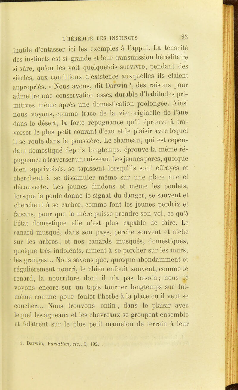 inutile d'entasser ici les exemples à l'appui. La ténacité des instincts est si grande et leur transmission héréditaire si sûre, qu'on les voit quelquefois survivre, pendant des siècles, aux conditions d'existence auxquelles ils étaient appropriés. « Nous avons, dit Darwin S des raisons pour admettre une conservation assez durable d'habitudes pri- mitives même après une domestication prolongée. Ainsi nous voyons, comme trace de la vie originelle de l'âne dans le désert, la forte répugnance qu'il éprouve à tra- verser le plus petit courant d'eau et le 'plaisir avec lequel il se roule dans la poussière. Le chameau, qui est cepen- dant domestiqué depuis longtemps, éprouve la même ré- pugnance à traverser un ruisseau. Les jeunes porcs, quoique bien apprivoisés, se tapissent lorsqu'ils sont effrayés et cherchent à se dissimuler même sur une place nue et découverte. Les jeunes dindons et même les poulets, lorsque la poule donne le signal du danger, se sauvent et cherchent à se cacher, comme font les jeunes perdrix et faisans, pour que la mère puisse prendre son vol, ce qu'à l'état domestique elle n'est plus capable de faire. Le canard musqué, dans son pays, perche souvent et niche sur les arbres; et nos canards musqués, domestiques, quoique très indolents, aiment à se percher sur les murs, les granges... Nous savons que, quoique abondamment et régulièrement nourri, le chien enfouit souvent, comme le renard, la nourriture dont il n'a pas besoin; nous te voyons encore sur un tapis tourner longtemps sur lui- môme comme pour fouler l'herbe à la place où il veut se coucher... Nous trouvons enfin, dans le plaisir avec lequel les agneaux et les chevreaux se groupent ensemble et folâtrent sur le plus petit mamelon de terrain à leur 1. Darwin, Variation, etc., I, 192.