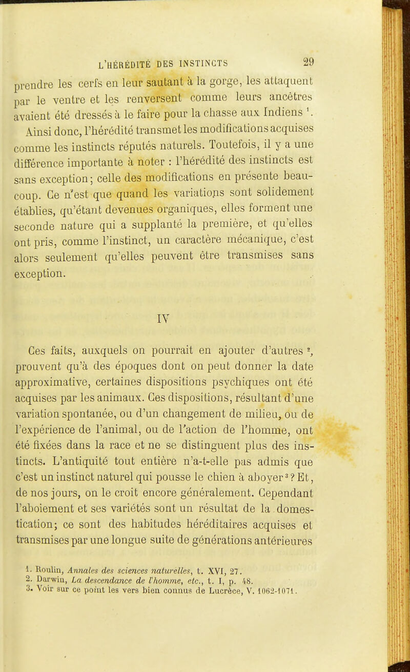prendre les cerfs en leur sautant à la gorge, les attaquent par le ventre et les renversent comme leurs ancêtres avaient été dressés à le faire pour la chasse aux Indiens Ainsi donc, l'hérédité transmet les modifications acquises comme les instincts réputés naturels. Toutefois, il y a une différence importante cà noter : l'hérédité des instincts est sans exception; celle des modifications en présente beau- coup. Ce n'est que quand les variations sont solidement étabUes, qu'étant devenues organiques, elles forment une seconde nature qui a supplanté la première, et qu'elles ont pris, comme l'instinct, un caractère mécanique, c'est alors seulement qu'elles peuvent être transmises sans exception. IV Ces faits, auxquels on pourrait en ajouter d'autres ^ prouvent qu'à des époques dont on peut donner la date approximative, certaines dispositions psychiques ont été acquises par les animaux. Ces dispositions, résultant d'une variation spontanée, ou d'un changement de miheu, ou de l'expérience de l'animal, ou de l'action de l'homme, ont été fixées dans la race et ne se distinguent plus des ins- tincts. L'antiquité tout entière n'a-t-elle pas admis que c'est un instinct naturel qui pousse le chien à aboyer^? Et, de nos jours, on le croit encore généralement. Cependant l'aboiement et ses variétés sont un résultat de la. domes- tication; ce sont des habitudes héréditaires acquises et transmises par une longue suite de générations antérieures 1. Rouliu, Annales des sciences naturelles, t. XVI, 27. 2. Darwin, La descendance de Vhomme, etc., t. I, p. 48. 3. Voir sur ce point les vers bien connus de Lucrèce, V. 1062-1 mi.
